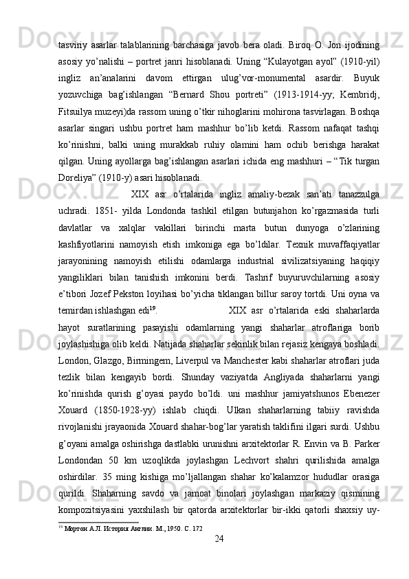 tasviriy   asarlar   talablarining   barchasiga   javob   bera   oladi.   Biroq   O.   Jon   ijodining
asosiy   yo’nalishi   –  portret  janri   hisoblanadi.  Uning  “Kulayotgan   ayol”  (1910-yil)
ingliz   an’analarini   davom   ettirgan   ulug’vor-monumental   asardir.   Buyuk
yozuvchiga   bag’ishlangan   “Bernard   Shou   portreti”   (1913-1914-yy;   Kembridj,
Fitsuilya muzeyi)da rassom uning o’tkir nihoglarini mohirona tasvirlagan. Boshqa
asarlar   singari   ushbu   portret   ham   mashhur   bo’lib   ketdi.   Rassom   nafaqat   tashqi
ko’rinishni,   balki   uning   murakkab   ruhiy   olamini   ham   ochib   berishga   harakat
qilgan. Uning ayollarga bag’ishlangan asarlari ichida eng mashhuri – “Tik turgan
Doreliya” (1910-y) asari hisoblanadi.
XIX   asr   o’rtalarida   ingliz   amaliy-bezak   san’ati   tanazzulga
uchradi.   1851-   yilda   Londonda   tashkil   etilgan   butunjahon   ko’rgazmasida   turli
davlatlar   va   xalqlar   vakillari   birinchi   marta   butun   dunyoga   o’zlarining
kashfiyotlarini   namoyish   etish   imkoniga   ega   bo’ldilar.   Texnik   muvaffaqiyatlar
jarayonining   namoyish   etilishi   odamlarga   industrial   sivilizatsiyaning   haqiqiy
yangiliklari   bilan   tanishish   imkonini   berdi.   Tashrif   buyuruvchilarning   asosiy
e’tibori Jozef Pekston loyihasi bo’yicha tiklangan billur saroy tortdi. Uni oyna va
temirdan ishlashgan edi 19
.  XIX   asr   o’rtalarida   eski   shaharlarda
hayot   suratlarining   pasayishi   odamlarning   yangi   shaharlar   atroflariga   borib
joylashishiga olib keldi. Natijada shaharlar sekinlik bilan rejasiz kengaya boshladi.
London, Glazgo, Birmingem, Liverpul va Manchester kabi shaharlar atroflari juda
tezlik   bilan   kengayib   bordi.   Shunday   vaziyatda   Angliyada   shaharlarni   yangi
ko’rinishda   qurish   g’oyasi   paydo   bo’ldi.   uni   mashhur   jamiyatshunos   Ebenezer
Xouard   (1850-1928-yy)   ishlab   chiqdi.   Ulkan   shaharlarning   tabiiy   ravishda
rivojlanishi jrayaonida Xouard shahar-bog’lar yaratish taklifini ilgari surdi. Ushbu
g’oyani amalga oshirishga dastlabki urunishni arxitektorlar R. Envin va B. Parker
Londondan   50   km   uzoqlikda   joylashgan   Lechvort   shahri   qurilishida   amalga
oshirdilar.   35   ming   kishiga   mo’ljallangan   shahar   ko’kalamzor   hududlar   orasiga
qurildi.   Shaharning   savdo   va   jamoat   binolari   joylashgan   markaziy   qismining
kompozitsiyasini   yaxshilash   bir   qatorda   arxitektorlar   bir-ikki   qatorli   shaxsiy   uy-
19
 Мортон А.Л. История Англии. М., 1950.  C . 172
24 