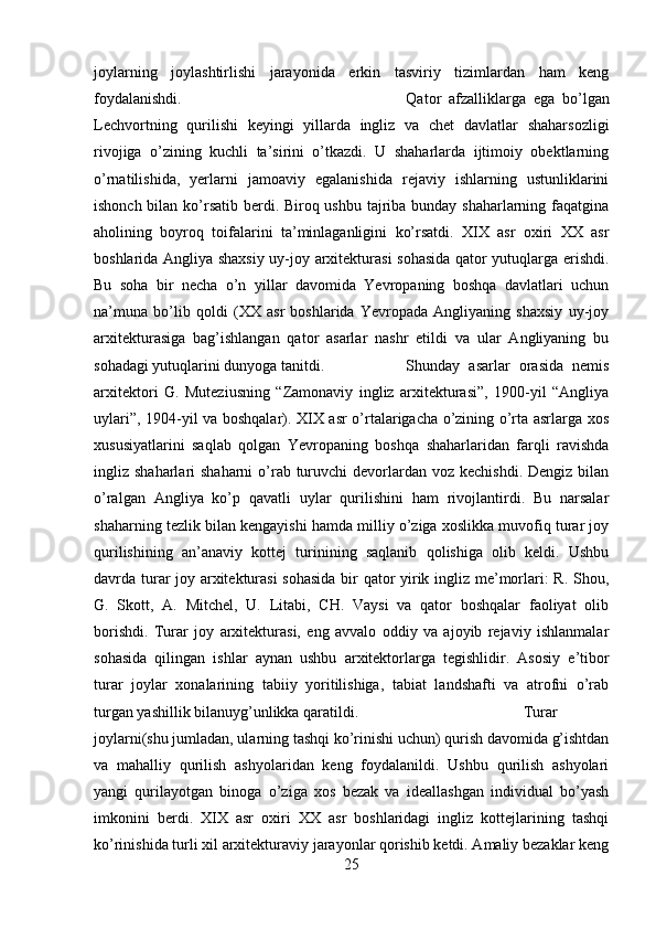 joylarning   joylashtirlishi   jarayonida   erkin   tasviriy   tizimlardan   ham   keng
foydalanishdi.  Qator   afzalliklarga   ega   bo’lgan
Lechvortning   qurilishi   keyingi   yillarda   ingliz   va   chet   davlatlar   shaharsozligi
rivojiga   o’zining   kuchli   ta’sirini   o’tkazdi.   U   shaharlarda   ijtimoiy   obektlarning
o’rnatilishida,   yerlarni   jamoaviy   egalanishida   rejaviy   ishlarning   ustunliklarini
ishonch bilan ko’rsatib berdi. Biroq ushbu tajriba bunday shaharlarning faqatgina
aholining   boyroq   toifalarini   ta’minlaganligini   ko’rsatdi.   XIX   asr   oxiri   XX   asr
boshlarida Angliya shaxsiy uy-joy arxitekturasi sohasida qator yutuqlarga erishdi.
Bu   soha   bir   necha   o’n   yillar   davomida   Yevropaning   boshqa   davlatlari   uchun
na’muna   bo’lib   qoldi   (XX   asr   boshlarida   Yevropada   Angliyaning   shaxsiy   uy-joy
arxitekturasiga   bag’ishlangan   qator   asarlar   nashr   etildi   va   ular   Angliyaning   bu
sohadagi yutuqlarini dunyoga tanitdi.  Shunday   asarlar   orasida   nemis
arxitektori   G.   Muteziusning   “Zamonaviy   ingliz   arxitekturasi”,   1900-yil   “Angliya
uylari”, 1904-yil va boshqalar). XIX asr o’rtalarigacha o’zining o’rta asrlarga xos
xususiyatlarini   saqlab   qolgan   Yevropaning   boshqa   shaharlaridan   farqli   ravishda
ingliz shaharlari  shaharni  o’rab turuvchi  devorlardan  voz kechishdi. Dengiz  bilan
o’ralgan   Angliya   ko’p   qavatli   uylar   qurilishini   ham   rivojlantirdi.   Bu   narsalar
shaharning tezlik bilan kengayishi hamda milliy o’ziga xoslikka muvofiq turar joy
qurilishining   an’anaviy   kottej   turinining   saqlanib   qolishiga   olib   keldi.   Ushbu
davrda turar joy arxitekturasi sohasida bir qator yirik ingliz me’morlari: R. Shou,
G.   Skott,   A.   Mitchel,   U.   Litabi,   CH.   Vaysi   va   qator   boshqalar   faoliyat   olib
borishdi.   Turar   joy   arxitekturasi,   eng   avvalo   oddiy   va   ajoyib   rejaviy   ishlanmalar
sohasida   qilingan   ishlar   aynan   ushbu   arxitektorlarga   tegishlidir.   Asosiy   e’tibor
turar   joylar   xonalarining   tabiiy   yoritilishiga,   tabiat   landshafti   va   atrofni   o’rab
turgan yashillik bilanuyg’unlikka qaratildi.  Turar
joylarni(shu jumladan, ularning tashqi ko’rinishi uchun) qurish davomida g’ishtdan
va   mahalliy   qurilish   ashyolaridan   keng   foydalanildi.   Ushbu   qurilish   ashyolari
yangi   qurilayotgan   binoga   o’ziga   xos   bezak   va   ideallashgan   individual   bo’yash
imkonini   berdi.   XIX   asr   oxiri   XX   asr   boshlaridagi   ingliz   kottejlarining   tashqi
ko’rinishida turli xil arxitekturaviy jarayonlar qorishib ketdi. Amaliy bezaklar keng
25 