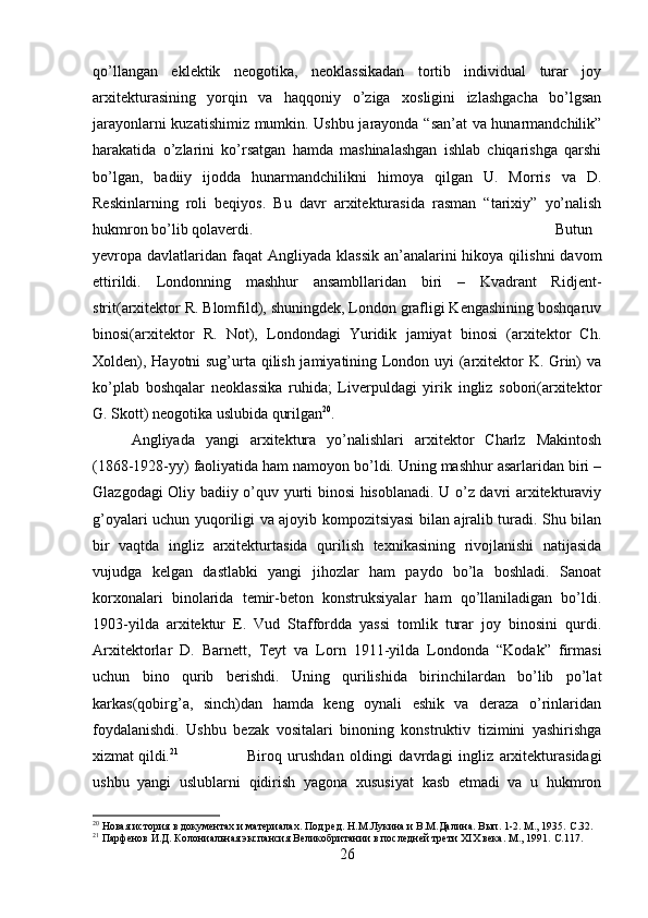 qo’llangan   eklektik   neogotika,   neoklassikadan   tortib   individual   turar   joy
arxitekturasining   yorqin   va   haqqoniy   o’ziga   xosligini   izlashgacha   bo’lgsan
jarayonlarni kuzatishimiz mumkin. Ushbu jarayonda “san’at va hunarmandchilik”
harakatida   o’zlarini   ko’rsatgan   hamda   mashinalashgan   ishlab   chiqarishga   qarshi
bo’lgan,   badiiy   ijodda   hunarmandchilikni   himoya   qilgan   U.   Morris   va   D.
Reskinlarning   roli   beqiyos.   Bu   davr   arxitekturasida   rasman   “tarixiy”   yo’nalish
hukmron bo’lib qolaverdi.  Butun
yevropa davlatlaridan  faqat  Angliyada  klassik  an’analarini  hikoya qilishni  davom
ettirildi.   Londonning   mashhur   ansambllaridan   biri   –   Kvadrant   Ridjent-
strit(arxitektor R. Blomfild), shuningdek, London grafligi Kengashining boshqaruv
binosi(arxitektor   R.   Not),   Londondagi   Yuridik   jamiyat   binosi   (arxitektor   Ch.
Xolden), Hayotni sug’urta qilish jamiyatining London uyi (arxitektor K. Grin) va
ko’plab   boshqalar   neoklassika   ruhida;   Liverpuldagi   yirik   ingliz   sobori(arxitektor
G. Skott) neogotika uslubida qurilgan 20
. 
Angliyada   yangi   arxitektura   yo’nalishlari   arxitektor   Charlz   Makintosh
(1868-1928-yy) faoliyatida ham namoyon bo’ldi. Uning mashhur asarlaridan biri –
Glazgodagi Oliy badiiy o’quv yurti binosi hisoblanadi. U o’z davri arxitekturaviy
g’oyalari uchun yuqoriligi va ajoyib kompozitsiyasi bilan ajralib turadi. Shu bilan
bir   vaqtda   ingliz   arxitekturtasida   qurilish   texnikasining   rivojlanishi   natijasida
vujudga   kelgan   dastlabki   yangi   jihozlar   ham   paydo   bo’la   boshladi.   Sanoat
korxonalari   binolarida   temir-beton   konstruksiyalar   ham   qo’llaniladigan   bo’ldi.
1903-yilda   arxitektur   E.   Vud   Staffordda   yassi   tomlik   turar   joy   binosini   qurdi.
Arxitektorlar   D.   Barnett,   Teyt   va   Lorn   1911-yilda   Londonda   “Kodak”   firmasi
uchun   bino   qurib   berishdi.   Uning   qurilishida   birinchilardan   bo’lib   po’lat
karkas(qobirg’a,   sinch)dan   hamda   keng   oynali   eshik   va   deraza   o’rinlaridan
foydalanishdi.   Ushbu   bezak   vositalari   binoning   konstruktiv   tizimini   yashirishga
xizmat qildi. 21
  Biroq   urushdan   oldingi   davrdagi   ingliz   arxitekturasidagi
ushbu   yangi   uslublarni   qidirish   yagona   xususiyat   kasb   etmadi   va   u   hukmron
20
 Новая история в документах и материалах. Под ред. Н.М.Лукина и В.М.Далина. Вып. 1-2. М., 1935.  C .32.
21
 Парфенов И.Д. Колониальная экспансия Великобритании в последней трети XIX века. М., 1991.  C.117.
26