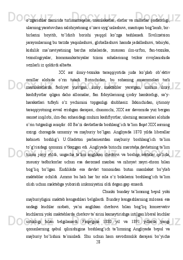 o’zgarishlar zamirida turlimintaqalar, mamlakatlar, elatlar va millatlar ijodkorligi,
ularning yaratuvchan salohiyatining o’zaro uyg’unlashuvi, mantiqan bog’lanib, bir-
birlarini   boyitib,   to’ldirib   borishi   yaqqol   ko’zga   tashlanadi.   Sivilizatsion
jarayonlarning bu tarzda yaqinlashuvi, globallashuvi hamda jadallashuvi, tabiiyki,
kishilik   ma’naviyatining   barcha   sohalarida,   xususan   ilm-urfon,   fan-texnika,
texnologiyalar,   kommunikatsiyalar   tizimi   sohalarining   tezkor   rivojlanishida
sezilarli iz qoldirdi albatta. 
XX   asr   ilmiy-texnika   taraqqiyotida   juda   ko’plab   ob’ektiv
omillar   alohida   o’rin   tutadi.   Birinchidan,   bu   sohaning   muammolari   turli
mamlakatlarda   faoliyat   yuritgan,   ilmiy   maktablar   yaratgan,   muhim   ilmiy
kashfiyotlar   qilgan   daho   allomalar,   fan   fidoyilarining   ijodiy   hamkorligi,   sa’y-
harakatlari   tufayli   o’z   yechimini   topganligi   shubhasiz.   Ikkinchidan,   ijtimoiy
taraqqiyotning  avval   erishgan  darajasi,  chunonchi,  XIX asr  davomida  yuz bergan
sanoat inqilobi, ilm-fan sohasidagi muhim kashfiyotlar, ularning samaralari alohida
o’rin tutganligi aniqdir. 60 Ba’zi davlatlarda boshlang’ich ta’lim faqat XIX asrning
oxirgi   choragida   umumiy   va   majburiy   bo’lgan.   Angliyada   1870   yilda   liberallar
kabineti   boshlig’i   U.Gladston   parlamentdan   majburiy   boshlang’ich   ta’lim
to’g’risidagi qonunni o’tkazgan edi. Angliyada birinchi marotaba davlatning ta’lim
tizimi   joriy   etildi,   ungacha   ta’lim   anglikan   cherkovi   va   boshqa   sektalar   qo’lida,
xususiy   tadbirkorlar   uchun   esa   daromad   manbai   va   nihoyat   xayri-ehson   bilan
bog’liq   bo’lgan.   Endilikda   esa   davlat   tomonidan   butun   mamlakat   bo’ylab
maktablar   ochildi.   Ammo   bu   hali   har   bir   oila   o’z   bolalarini   boshlang’ich   ta’lim
olish uchun maktabga yuborish imkoniyatini oldi degan gap emasdi. 
Chunki   bunday   ta’limning   bepul   yoki
majburiyligini maktab kengashlari belgilardi. Bunday kengashlarning xulosasi esa
undagi   kuchlar   nisbati,   ya’ni   anglikan   cherkovi   bilan   bog’liq   konservativ
kuchlarmi yoki maktablarda cherkov ta’sirini kamaytirishga intilgan liberal kuchlar
ustunligi   bilan   belgilanardi.   Faqatgina   1880   yil   va   1891   yillarda   yangi
qonunlarning   qabul   qilinishigina   boshlang’ich   ta’limning   Angliyada   bepul   va
majburiy   bo’lishini   ta’minladi.   Shu   uchun   ham   savodxonlik   darajasi   bo’yicha
28 