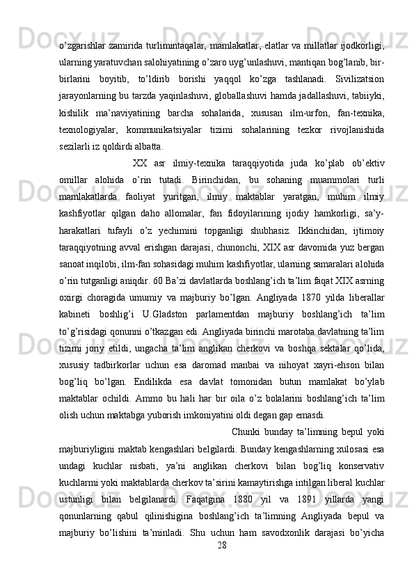 o’zgarishlar zamirida turlimintaqalar, mamlakatlar, elatlar va millatlar ijodkorligi,
ularning yaratuvchan salohiyatining o’zaro uyg’unlashuvi, mantiqan bog’lanib, bir-
birlarini   boyitib,   to’ldirib   borishi   yaqqol   ko’zga   tashlanadi.   Sivilizatsion
jarayonlarning bu tarzda yaqinlashuvi, globallashuvi hamda jadallashuvi, tabiiyki,
kishilik   ma’naviyatining   barcha   sohalarida,   xususan   ilm-urfon,   fan-texnika,
texnologiyalar,   kommunikatsiyalar   tizimi   sohalarining   tezkor   rivojlanishida
sezilarli iz qoldirdi albatta. 
XX   asr   ilmiy-texnika   taraqqiyotida   juda   ko’plab   ob’ektiv
omillar   alohida   o’rin   tutadi.   Birinchidan,   bu   sohaning   muammolari   turli
mamlakatlarda   faoliyat   yuritgan,   ilmiy   maktablar   yaratgan,   muhim   ilmiy
kashfiyotlar   qilgan   daho   allomalar,   fan   fidoyilarining   ijodiy   hamkorligi,   sa’y-
harakatlari   tufayli   o’z   yechimini   topganligi   shubhasiz.   Ikkinchidan,   ijtimoiy
taraqqiyotning  avval   erishgan  darajasi,  chunonchi,  XIX asr  davomida  yuz bergan
sanoat inqilobi, ilm-fan sohasidagi muhim kashfiyotlar, ularning samaralari alohida
o’rin tutganligi aniqdir. 60 Ba’zi davlatlarda boshlang’ich ta’lim faqat XIX asrning
oxirgi   choragida   umumiy   va   majburiy   bo’lgan.   Angliyada   1870   yilda   liberallar
kabineti   boshlig’i   U.Gladston   parlamentdan   majburiy   boshlang’ich   ta’lim
to’g’risidagi qonunni o’tkazgan edi. Angliyada birinchi marotaba davlatning ta’lim
tizimi   joriy   etildi,   ungacha   ta’lim   anglikan   cherkovi   va   boshqa   sektalar   qo’lida,
xususiy   tadbirkorlar   uchun   esa   daromad   manbai   va   nihoyat   xayri-ehson   bilan
bog’liq   bo’lgan.   Endilikda   esa   davlat   tomonidan   butun   mamlakat   bo’ylab
maktablar   ochildi.   Ammo   bu   hali   har   bir   oila   o’z   bolalarini   boshlang’ich   ta’lim
olish uchun maktabga yuborish imkoniyatini oldi degan gap emasdi. 
Chunki   bunday   ta’limning   bepul   yoki
majburiyligini maktab kengashlari belgilardi. Bunday kengashlarning xulosasi esa
undagi   kuchlar   nisbati,   ya’ni   anglikan   cherkovi   bilan   bog’liq   konservativ
kuchlarmi yoki maktablarda cherkov ta’sirini kamaytirishga intilgan liberal kuchlar
ustunligi   bilan   belgilanardi.   Faqatgina   1880   yil   va   1891   yillarda   yangi
qonunlarning   qabul   qilinishigina   boshlang’ich   ta’limning   Angliyada   bepul   va
majburiy   bo’lishini   ta’minladi.   Shu   uchun   ham   savodxonlik   darajasi   bo’yicha
28