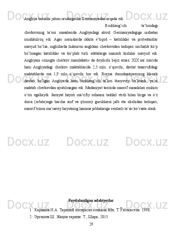 Angliya birinchi jahon urushigacha Germaniyadan orqada edi. 
Boshlang’ich   ta’limdagi
cherkovning   ta’siri   masalasida   Angliyadagi   ahvol   Germaniyadagiga   nisbatan
mushkulroq   edi.   Agar   nemislarda   ikkita   e’tiqod   –   katoliklar   va   protestantlar
mavjud   bo’lsa,   inglizlarda   hukmron   anglikan   cherkovidan   tashqari   unchalik   ko’p
bo’lmagan   katoliklar   va   ko’plab   turli   sektalarga   mansub   kishilar   mavjud   edi.
Angliyani   «mingta   cherkov   mamlakati»   da   deyilishi   bejiz   emas.   XIX   asr   oxirida
ham   Angliyadagi   cherkov   maktablarida   2,5   mln.   o’quvchi,   davlat   tasarrufidagi
maktablarda   esa   1,9   mln   o’quvchi   bor   edi.   Burjua   demokratiyasining   klassik
davlati   bo’lgan   Angliyada   ham   boshlang’ich   ta’lim   dunyoviy   bo’lmadi,   ya’ni
maktab cherkovdan ajratilmagan edi. Madaniyat tarixida maorif masalalari muhim
o’rin   egallaydi.   Jamiyat   hayoti   ma’rifiy   sohasini   tashkil   etish   bilan   birga   va   o’z
doira   (orbita)siga   barcha   sinf   va   ijtimoiy   guruhlarni   jalb   eta   olishidan   tashqari,
maorif tizimi ma’naviy hayotning hamma jabhalariga sezilarli ta’sir ko’rsata oladi.
Foydalanilgan adabiyotlar
1. Каримов И.А. Тарихий хотирасиз келажак йўқ. T.Ўзбекистон. 1998.
2. Эргашев Ш. Жаҳон тарихи. Т., Шарқ. 2015.
29 