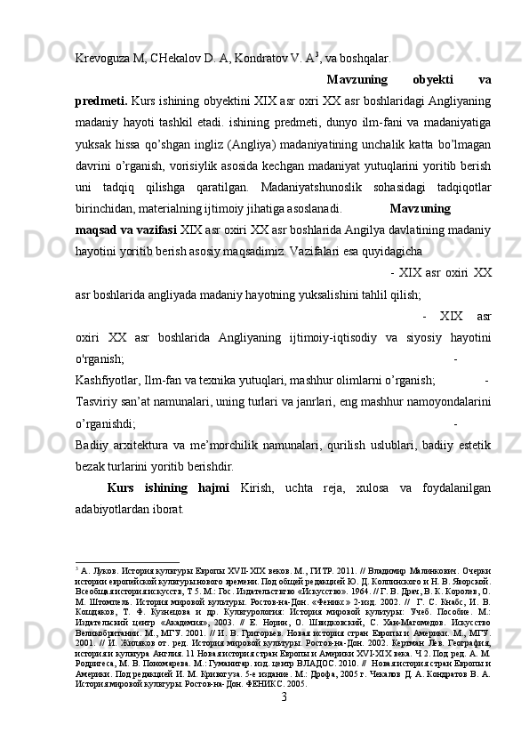 Krevoguza M, CHekalov D. A, Kondratov V. A 3
, va boshqalar.
Mavzuning   obyekti   va
predmeti.   Kurs ishining obyektini XIX asr oxri XX asr boshlaridagi Angliyaning
madaniy   hayoti   tashkil   etadi.   ishining   predmeti,   dunyo   ilm-fani   va   madaniyatiga
yuksak  hissa   qo’shgan   ingliz  (Angliya)   madaniyatining  unchalik  katta  bo’lmagan
davrini  o’rganish, vorisiylik asosida  kechgan madaniyat  yutuqlarini  yoritib berish
uni   tadqiq   qilishga   qaratilgan.   Madaniyatshunoslik   sohasidagi   tadqiqotlar
birinchidan, materialning ijtimoiy jihatiga asoslanadi. Mavzuning
maqsad va vazifasi  XIX asr oxiri XX asr boshlarida Angilya davlatining madaniy
hayotini yoritib berish asosiy maqsadimiz.   Vazifalari esa quyidagicha 
-   XIX   asr   oxiri   XX
asr boshlarida angliyada madaniy hayotning yuksalishini tahlil qilish; 
-   XIX   asr
oxiri   XX   asr   boshlarida   Angliyaning   ijtimoiy-iqtisodiy   va   siyosiy   hayotini
o'rganish;  -
Kashfiyotlar, Ilm-fan va texnika yutuqlari, mashhur olimlarni o’rganish; -
Tasviriy san’at namunalari, uning turlari va janrlari,  е ng mashhur n а moyondalarini
o’rganishdi;  -
Badiiy   arxitektura   va   me’morchilik   namunalari,   qurilish   uslublari,   badiiy   estetik
bezak turlarini yoritib berishdir.
Kurs   ishining   hajmi   Kirish,   uchta   reja,   xulosa   va   foydalanilgan
adabiyotlardan iborat.
3
  А. Луков. История культуры Европы XVII-XIX веков. М., ГИТР. 2011. //  Владимир Малинкович. Очерки
истории европейской культуры нового времени. Под общей редакцией Ю. Д. Колпинского и Н. В. Яворской.
Всеобщая история искусств, Т 5. М.: Гос. Издательстьтво «Искусство». 1964. // Г. В. Драч, В. К. Королев, О.
М.   Штомпель.   История   мировой   культуры.   Ростов-на-Дон.   «Феникс»   2-изд.   2002.   //     Г.   С.   Кнабс,   И.   В.
Кошдаков,   Т.   Ф.   Кузнецова   и   др.   Культурология:   История   мировой   культуры:   Учеб.   Пособие.   М.:
Издательский   центр   «Академия»,   2003.   //   Е.   Норин,   О.   Швидковский,   С.   Хан-Магомедов.   Искусство
Великобритании.   М.,   МГУ.   2001.   //   И.   В.   Григорьев.   Новая   история   стран   Европы   и   Америки.   М.,   МГУ.
2001.   //   И.   Жиляков   от.   ред.   История   мировой   культуры.   Ростов-на-Дон.   2002.   Кертман   Лев.   География,
история и культура Англия. 11 Новая история стран Европы и Америки XVI-XIX века. Ч 2. Под ред. А. М.
Родригеса, М. В. Пономарева. М.: Гуманитар. изд. центр ВЛАДОС. 2010. //   Новая история стран Европы и
Америки. Под  редакцией И. М. Кривогуза. 5-е издание. М.:  Дрофа, 2005 г. Чекалов Д. А. Кондратов В. А.
История мировой культуры. Ростов-на-Дон. ФЕНИКС. 2005.
3 