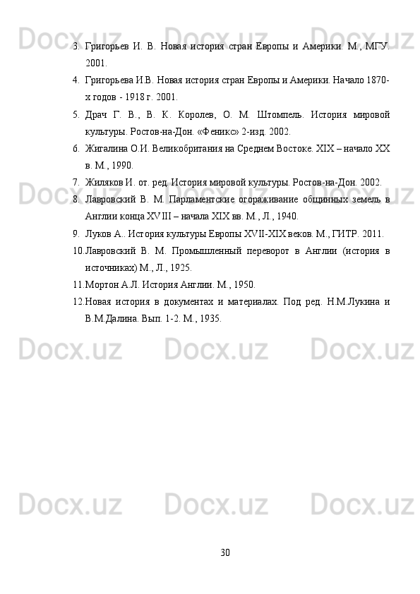 3. Григорьев   И.   В.   Новая   история   стран   Европы   и   Америки.   М.,   МГУ.
2001.
4. Григорьева И.В. Новая история стран Европы и Америки. Начало 1870-
х годов - 1918 г. 2001.
5. Драч   Г.   В.,   В.   К.   Королев,   О.   М.   Штомпель.   История   мировой
культуры. Ростов-на-Дон. «Феникс» 2-изд. 2002.
6. Жигалина О.И. Великобритания на Среднем Востоке. XIX – начало XX
в. М., 1990.
7. Жиляков И. от. ред. История мировой культуры. Ростов-на-Дон. 2002.
8. Лавровский   В.   М.   Парламентские   огораживание   общинных   земель   в
Англии конца XVIII – начала XIX вв. М., Л., 1940.
9. Луков А.. История культуры Европы XVII-XIX веков. М., ГИТР. 2011.
10. Лавровский   В.   М.   Промышленный   переворот   в   Англии   (история   в
источниках) М., Л., 1925.
11. Мортон А.Л. История Англии. М., 1950.
12. Новая   история   в   документах   и   материалах.   Под   ред.   Н.М.Лукина   и
В.М.Далина. Вып. 1-2. М., 1935.
30