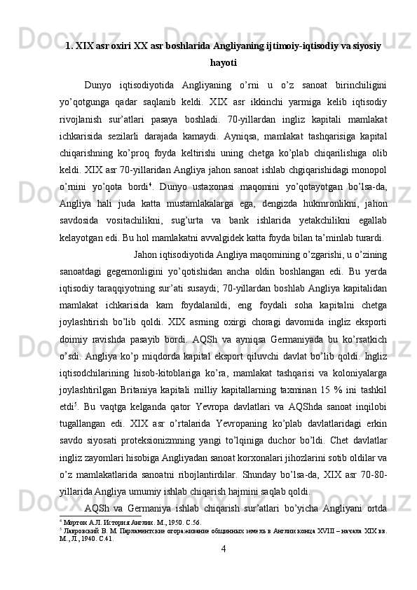 1. XIX asr oxiri XX asr boshlarida Angliyaning ijtimoiy-iqtisodiy va siyosiy
hayoti
Dunyo   iqtisodiyotida   Angliyaning   o’rni   u   o’z   sanoat   birinchiligini
yo’qotgunga   qadar   saqlanib   keldi.   XIX   asr   ikkinchi   yarmiga   kelib   iqtisodiy
rivojlanish   sur’atlari   pasaya   boshladi.   70-yillardan   ingliz   kapitali   mamlakat
ichkarisida   sezilarli   darajada   kamaydi.   Ayniqsa,   mamlakat   tashqarisiga   kapital
chiqarishning   ko’proq   foyda   keltirishi   uning   chetga   ko’plab   chiqarilishiga   olib
keldi. XIX asr 70-yillaridan Angliya jahon sanoat ishlab chgiqarishidagi monopol
o’rnini   yo’qota   bordi 4
.   Dunyo   ustaxonasi   maqomini   yo’qotayotgan   bo’lsa-da,
Angliya   hali   juda   katta   mustamlakalarga   ega,   dengizda   hukmronlikni,   jahon
savdosida   vositachilikni,   sug’urta   va   bank   ishlarida   yetakchilikni   egallab
kelayotgan edi. Bu hol mamlakatni avvalgidek katta foyda bilan ta’minlab turardi. 
Jahon iqtisodiyotida Angliya maqomining o’zgarishi, u o’zining
sanoatdagi   gegemonligini   yo’qotishidan   ancha   oldin   boshlangan   edi.   Bu   yerda
iqtisodiy   taraqqiyotning   sur’ati   susaydi;   70-yillardan   boshlab   Angliya   kapitalidan
mamlakat   ichkarisida   kam   foydalanildi,   eng   foydali   soha   kapitalni   chetga
joylashtirish   bo’lib   qoldi.   XIX   asrning   oxirgi   choragi   davomida   ingliz   eksporti
doimiy   ravishda   pasayib   bordi.   AQSh   va   ayniqsa   Germaniyada   bu   ko’rsatkich
o’sdi.   Angliya   ko’p   miqdorda   kapital   eksport   qiluvchi   davlat   bo’lib   qoldi.   Ingliz
iqtisodchilarining   hisob-kitoblariga   ko’ra,   mamlakat   tashqarisi   va   koloniyalarga
joylashtirilgan   Britaniya   kapitali   milliy   kapitallarning   taxminan   15   %   ini   tashkil
etdi 5
.   Bu   vaqtga   kelganda   qator   Yevropa   davlatlari   va   AQShda   sanoat   inqilobi
tugallangan   edi.   XIX   asr   o’rtalarida   Yevropaning   ko’plab   davlatlaridagi   erkin
savdo   siyosati   proteksionizmning   yangi   to’lqiniga   duchor   bo’ldi.   Chet   davlatlar
ingliz zayomlari hisobiga Angliyadan sanoat korxonalari jihozlarini sotib oldilar va
o’z   mamlakatlarida   sanoatni   ribojlantirdilar.   Shunday   bo’lsa-da,   XIX   asr   70-80-
yillarida Angliya umumiy ishlab chiqarish hajmini saqlab qoldi. 
AQSh   va   Germaniya   ishlab   chiqarish   sur’atlari   bo’yicha   Angliyani   ortda
4
 Мортон А.Л. История Англии. М., 1950.  C .56.
5
 Лавровский В. М. Парламентские огораживание общинных земель в Англии конца XVIII – начала XIX вв.
М., Л., 1940.  C .41.
4 