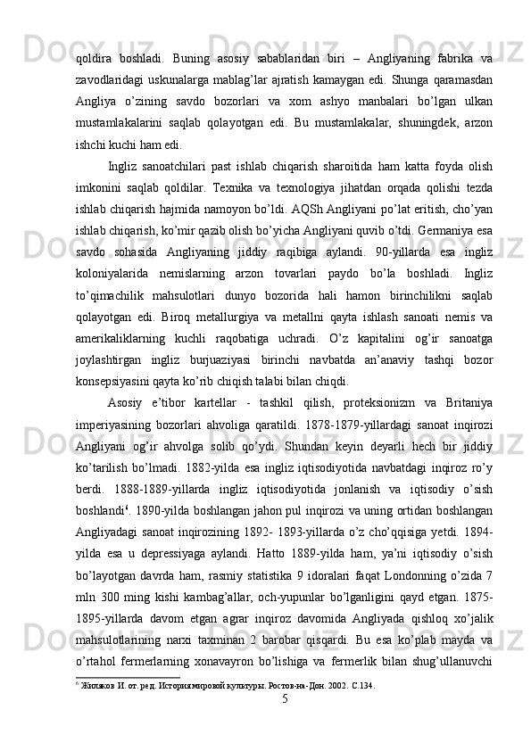 qoldira   boshladi.   Buning   asosiy   sabablaridan   biri   –   Angliyaning   fabrika   va
zavodlaridagi   uskunalarga  mablag’lar   ajratish   kamaygan  edi.  Shunga  qaramasdan
Angliya   o’zining   savdo   bozorlari   va   xom   ashyo   manbalari   bo’lgan   ulkan
mustamlakalarini   saqlab   qolayotgan   edi.   Bu   mustamlakalar,   shuningdek,   arzon
ishchi kuchi ham edi. 
Ingliz   sanoatchilari   past   ishlab   chiqarish   sharoitida   ham   katta   foyda   olish
imkonini   saqlab   qoldilar.   Texnika   va   texnologiya   jihatdan   orqada   qolishi   tezda
ishlab chiqarish hajmida namoyon bo’ldi. AQSh Angliyani po’lat eritish, cho’yan
ishlab chiqarish, ko’mir qazib olish bo’yicha Angliyani quvib o’tdi. Germaniya esa
savdo   sohasida   Angliyaning   jiddiy   raqibiga   aylandi.   90-yillarda   esa   ingliz
koloniyalarida   nemislarning   arzon   tovarlari   paydo   bo’la   boshladi.   Ingliz
to’qimachilik   mahsulotlari   dunyo   bozorida   hali   hamon   birinchilikni   saqlab
qolayotgan   edi.   Biroq   metallurgiya   va   metallni   qayta   ishlash   sanoati   nemis   va
amerikaliklarning   kuchli   raqobatiga   uchradi.   O’z   kapitalini   og’ir   sanoatga
joylashtirgan   ingliz   burjuaziyasi   birinchi   navbatda   an’anaviy   tashqi   bozor
konsepsiyasini qayta ko’rib chiqish talabi bilan chiqdi. 
Asosiy   e’tibor   kartellar   -   tashkil   qilish,   proteksionizm   va   Britaniya
imperiyasining   bozorlari   ahvoliga   qaratildi.   1878-1879-yillardagi   sanoat   inqirozi
Angliyani   og’ir   ahvolga   solib   qo’ydi.   Shundan   keyin   deyarli   hech   bir   jiddiy
ko’tarilish   bo’lmadi.   1882-yilda   esa   ingliz   iqtisodiyotida   navbatdagi   inqiroz   ro’y
berdi.   1888-1889-yillarda   ingliz   iqtisodiyotida   jonlanish   va   iqtisodiy   o’sish
boshlandi 6
. 1890-yilda boshlangan jahon pul inqirozi va uning ortidan boshlangan
Angliyadagi sanoat  inqirozining 1892-  1893-yillarda o’z cho’qqisiga yetdi. 1894-
yilda   esa   u   depressiyaga   aylandi.   Hatto   1889-yilda   ham,   ya’ni   iqtisodiy   o’sish
bo’layotgan   davrda   ham,   rasmiy   statistika   9   idoralari   faqat   Londonning   o’zida   7
mln   300   ming   kishi   kambag’allar,   och-yupunlar   bo’lganligini   qayd   etgan.   1875-
1895-yillarda   davom   etgan   agrar   inqiroz   davomida   Angliyada   qishloq   xo’jalik
mahsulotlarining   narxi   taxminan   2   barobar   qisqardi.   Bu   esa   ko’plab   mayda   va
o’rtahol   fermerlarning   xonavayron   bo’lishiga   va   fermerlik   bilan   shug’ullanuvchi
6
 Жиляков И. от. ред. История мировой культуры. Ростов-на-Дон. 2002.  C .134.
5 