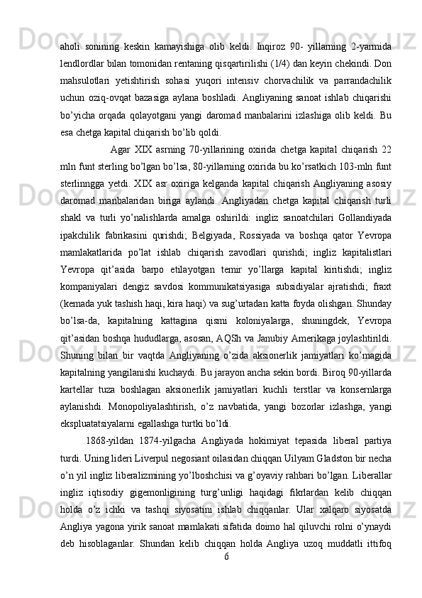 aholi   sonining   keskin   kamayishiga   olib   keldi.   Inqiroz   90-   yillarning   2-yarmida
lendlordlar bilan tomonidan rentaning qisqartirilishi (1/4) dan keyin chekindi. Don
mahsulotlari   yetishtirish   sohasi   yuqori   intensiv   chorvachilik   va   parrandachilik
uchun   oziq-ovqat   bazasiga   aylana   boshladi.   Angliyaning   sanoat   ishlab   chiqarishi
bo’yicha   orqada   qolayotgani   yangi   daromad   manbalarini   izlashiga   olib   keldi.   Bu
esa chetga kapital chiqarish bo’lib qoldi. 
Agar   XIX   asrning   70-yillarining   oxirida   chetga   kapital   chiqarish   22
mln funt sterling bo’lgan bo’lsa, 80-yillarning oxirida bu ko’rsatkich 103-mln funt
sterlinngga   yetdi.   XIX   asr   oxiriga   kelganda   kapital   chiqarish   Angliyaning   asosiy
daromad   manbalaridan   biriga   aylandi.   Angliyadan   chetga   kapital   chiqarish   turli
shakl   va   turli   yo’nalishlarda   amalga   oshirildi:   ingliz   sanoatchilari   Gollandiyada
ipakchilik   fabrikasini   qurishdi;   Belgiyada,   Rossiyada   va   boshqa   qator   Yevropa
mamlakatlarida   po’lat   ishlab   chiqarish   zavodlari   qurishdi;   ingliz   kapitalistlari
Yevropa   qit’asida   barpo   etilayotgan   temir   yo’llarga   kapital   kiritishdi;   ingliz
kompaniyalari   dengiz   savdosi   kommunikatsiyasiga   subsidiyalar   ajratishdi;   fraxt
(kemada yuk tashish haqi, kira haqi) va sug’urtadan katta foyda olishgan. Shunday
bo’lsa-da,   kapitalning   kattagina   qismi   koloniyalarga,   shuningdek,   Yevropa
qit’asidan boshqa hududlarga, asosan, AQSh va Janubiy Amerikaga joylashtirildi.
Shuning   bilan   bir   vaqtda   Angliyaning   o’zida   aksionerlik   jamiyatlari   ko’magida
kapitalning yangilanishi kuchaydi. Bu jarayon ancha sekin bordi. Biroq 90-yillarda
kartellar   tuza   boshlagan   aksionerlik   jamiyatlari   kuchli   terstlar   va   konsernlarga
aylanishdi.   Monopoliyalashtirish,   o’z   navbatida,   yangi   bozorlar   izlashga,   yangi
ekspluatatsiyalarni egallashga turtki bo’ldi.
1868-yildan   1874-yilgacha   Angliyada   hokimiyat   tepasida   liberal   partiya
turdi. Uning lideri Liverpul negosiant oilasidan chiqqan Uilyam Gladston bir necha
o’n yil ingliz liberalizmining yo’lboshchisi va g’oyaviy rahbari bo’lgan. Liberallar
ingliz   iqtisodiy   gigemonligining   turg’unligi   haqidagi   fikrlardan   kelib   chiqqan
holda   o’z   ichki   va   tashqi   siyosatini   ishlab   chiqqanlar.   Ular   xalqaro   siyosatda
Angliya yagona yirik sanoat mamlakati sifatida doimo hal qiluvchi rolni o’ynaydi
deb   hisoblaganlar.   Shundan   kelib   chiqqan   holda   Angliya   uzoq   muddatli   ittifoq
6 