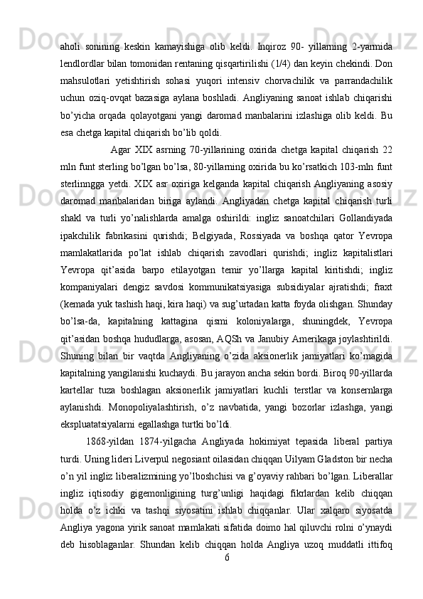 aholi   sonining   keskin   kamayishiga   olib   keldi.   Inqiroz   90-   yillarning   2-yarmida
lendlordlar bilan tomonidan rentaning qisqartirilishi (1/4) dan keyin chekindi. Don
mahsulotlari   yetishtirish   sohasi   yuqori   intensiv   chorvachilik   va   parrandachilik
uchun   oziq-ovqat   bazasiga   aylana   boshladi.   Angliyaning   sanoat   ishlab   chiqarishi
bo’yicha   orqada   qolayotgani   yangi   daromad   manbalarini   izlashiga   olib   keldi.   Bu
esa chetga kapital chiqarish bo’lib qoldi. 
Agar   XIX   asrning   70-yillarining   oxirida   chetga   kapital   chiqarish   22
mln funt sterling bo’lgan bo’lsa, 80-yillarning oxirida bu ko’rsatkich 103-mln funt
sterlinngga   yetdi.   XIX   asr   oxiriga   kelganda   kapital   chiqarish   Angliyaning   asosiy
daromad   manbalaridan   biriga   aylandi.   Angliyadan   chetga   kapital   chiqarish   turli
shakl   va   turli   yo’nalishlarda   amalga   oshirildi:   ingliz   sanoatchilari   Gollandiyada
ipakchilik   fabrikasini   qurishdi;   Belgiyada,   Rossiyada   va   boshqa   qator   Yevropa
mamlakatlarida   po’lat   ishlab   chiqarish   zavodlari   qurishdi;   ingliz   kapitalistlari
Yevropa   qit’asida   barpo   etilayotgan   temir   yo’llarga   kapital   kiritishdi;   ingliz
kompaniyalari   dengiz   savdosi   kommunikatsiyasiga   subsidiyalar   ajratishdi;   fraxt
(kemada yuk tashish haqi, kira haqi) va sug’urtadan katta foyda olishgan. Shunday
bo’lsa-da,   kapitalning   kattagina   qismi   koloniyalarga,   shuningdek,   Yevropa
qit’asidan boshqa hududlarga, asosan, AQSh va Janubiy Amerikaga joylashtirildi.
Shuning   bilan   bir   vaqtda   Angliyaning   o’zida   aksionerlik   jamiyatlari   ko’magida
kapitalning yangilanishi kuchaydi. Bu jarayon ancha sekin bordi. Biroq 90-yillarda
kartellar   tuza   boshlagan   aksionerlik   jamiyatlari   kuchli   terstlar   va   konsernlarga
aylanishdi.   Monopoliyalashtirish,   o’z   navbatida,   yangi   bozorlar   izlashga,   yangi
ekspluatatsiyalarni egallashga turtki bo’ldi.
1868-yildan   1874-yilgacha   Angliyada   hokimiyat   tepasida   liberal   partiya
turdi. Uning lideri Liverpul negosiant oilasidan chiqqan Uilyam Gladston bir necha
o’n yil ingliz liberalizmining yo’lboshchisi va g’oyaviy rahbari bo’lgan. Liberallar
ingliz   iqtisodiy   gigemonligining   turg’unligi   haqidagi   fikrlardan   kelib   chiqqan
holda   o’z   ichki   va   tashqi   siyosatini   ishlab   chiqqanlar.   Ular   xalqaro   siyosatda
Angliya yagona yirik sanoat mamlakati sifatida doimo hal qiluvchi rolni o’ynaydi
deb   hisoblaganlar.   Shundan   kelib   chiqqan   holda   Angliya   uzoq   muddatli   ittifoq
6