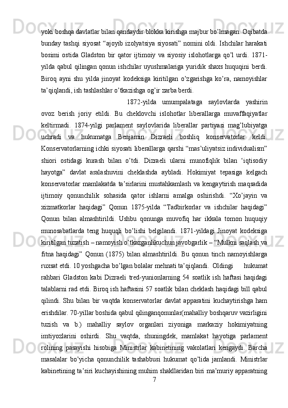 yoki boshqa davlatlar bilan qandaydir blokka kirishga majbur bo’lmagan. Oqibatda
bunday tashqi  siyosat  “ajoyib  izolyatsiya siyosati”  nomini  oldi. Ishchilar  harakati
bosimi   ostida   Gladston   bir   qator   ijtimoiy   va   siyosiy   islohotlarga   qo’l   urdi.   1871-
yilda qabul qilingan qonun ishchilar uyushmalariga yuridik shaxs huquqini berdi.
Biroq   ayni   shu   yilda   jinoyat   kodeksiga   kiritilgan   o’zgarishga   ko’ra,   namoyishlar
ta’qiqlandi, ish tashlashlar o’tkazishga og’ir zarba berdi. 
1872-yilda   umumpalataga   saylovlarda   yashirin
ovoz   berish   joriy   etildi.   Bu   cheklovchi   islohotlar   liberallarga   muvaffaqiyatlar
keltirmadi.   1874-yilgi   parlament   saylovlarida   liberallar   partiyasi   mag’lubiyatga
uchradi   va   hukumatga   Benjamin   Dizraeli   boshliq   konservatorlar   keldi.
Konservatorlarning ichki siyosati liberallarga qarshi “mas’uliyatsiz individualism”
shiori   ostidagi   kurash   bilan   o’tdi.   Dizraeli   ularni   munofiqlik   bilan   ‘iqtisodiy
hayotga”   davlat   aralashuvini   cheklashda   aybladi.   Hokimiyat   tepasiga   kelgach
konservatorlar   mamlakatda   ta’sirlarini   mustahkamlash   va   kengaytirish   maqsadida
ijtimoiy   qonunchilik   sohasida   qator   ishlarni   amalga   oshirishdi.   “Xo’jayin   va
xizmatkorlar   haqidagi”   Qonun   1875-yilda   “Tadbirkorlar   va   ishchilar   haqidagi”
Qonun   bilan   almashtirildi.   Ushbu   qonunga   muvofiq   har   ikkala   tomon   huquqiy
munosabatlarda   teng   huquqli   bo’lishi   belgilandi.   1871-yildagi   Jinoyat   kodeksiga
kiritilgan tuzatish – namoyish o’tkazganlikuchun javobgarlik – “Mulkni saqlash va
fitna   haqidagi”   Qonun   (1875)   bilan   almashtirildi.   Bu   qonun   tinch   namoyishlarga
ruxsat etdi. 10 yoshgacha bo’lgan bolalar mehnati ta’qiqlandi. Oldingi   hukumat
rahbari   Gladston   kabi   Dizraeli   tred-yunionlarning   54   soatlik   ish   haftasi   haqidagi
talablarni rad etdi. Biroq ish haftasini 57 soatlik bilan cheklash haqidagi bill qabul
qilindi.   Shu   bilan   bir   vaqtda   konservatorlar   davlat   apparatini   kuchaytirishga   ham
erishdilar. 70-yillar boshida qabul qilinganqonunlar(mahalliy boshqaruv vazirligini
tuzish   va   b.)   mahalliy   saylov   organlari   ziyoniga   markaziy   hokimiyatning
imtiyozlarini   oshirdi.   Shu   vaqtda,   shuningdek,   mamlakat   hayotiga   parlament
rolining   pasayishi   hisobiga   Ministrlar   kabinetining   vakolatlari   kengaydi.   Barcha
masalalar   bo’yicha   qonunchilik   tashabbusi   hukumat   qo’lida   jamlandi.   Ministrlar
kabinetining ta’siri kuchayishining muhim shakllaridan biri ma’muriy apparatning
7 