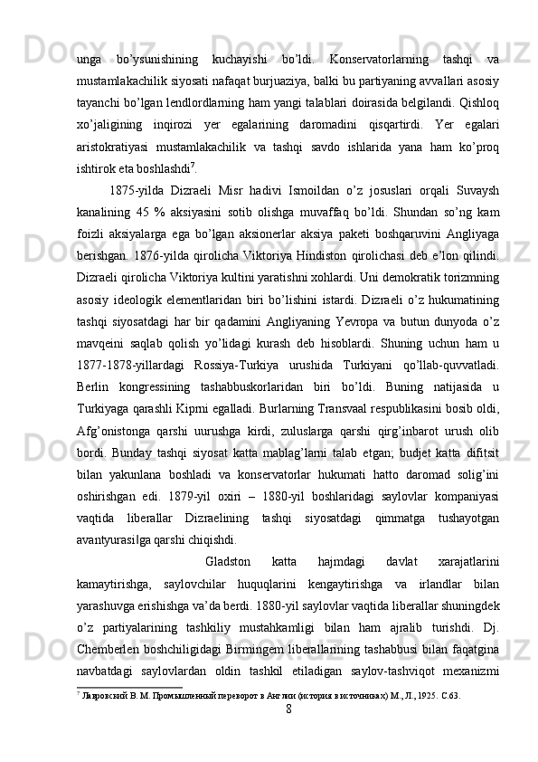 unga   bo’ysunishining   kuchayishi   bo’ldi.   Konservatorlarning   tashqi   va
mustamlakachilik siyosati nafaqat burjuaziya, balki bu partiyaning avvallari asosiy
tayanchi bo’lgan lendlordlarning ham yangi talablari doirasida belgilandi. Qishloq
xo’jaligining   inqirozi   yer   egalarining   daromadini   qisqartirdi.   Yer   egalari
aristokratiyasi   mustamlakachilik   va   tashqi   savdo   ishlarida   yana   ham   ko’proq
ishtirok eta boshlashdi 7
. 
1875-yilda   Dizraeli   Misr   hadivi   Ismoildan   o’z   josuslari   orqali   Suvaysh
kanalining   45   %   aksiyasini   sotib   olishga   muvaffaq   bo’ldi.   Shundan   so’ng   kam
foizli   aksiyalarga   ega   bo’lgan   aksionerlar   aksiya   paketi   boshqaruvini   Angliyaga
berishgan.   1876-yilda   qirolicha   Viktoriya   Hindiston   qirolichasi   deb   e’lon   qilindi.
Dizraeli qirolicha Viktoriya kultini yaratishni xohlardi. Uni demokratik torizmning
asosiy   ideologik   elementlaridan   biri   bo’lishini   istardi.   Dizraeli   o’z   hukumatining
tashqi   siyosatdagi   har   bir   qadamini   Angliyaning   Yevropa   va   butun   dunyoda   o’z
mavqeini   saqlab   qolish   yo’lidagi   kurash   deb   hisoblardi.   Shuning   uchun   ham   u
1877-1878-yillardagi   Rossiya-Turkiya   urushida   Turkiyani   qo’llab-quvvatladi.
Berlin   kongressining   tashabbuskorlaridan   biri   bo’ldi.   Buning   natijasida   u
Turkiyaga qarashli Kiprni egalladi. Burlarning Transvaal respublikasini bosib oldi,
Afg’onistonga   qarshi   uurushga   kirdi,   zuluslarga   qarshi   qirg’inbarot   urush   olib
bordi.   Bunday   tashqi   siyosat   katta   mablag’larni   talab   etgan;   budjet   katta   difitsit
bilan   yakunlana   boshladi   va   konservatorlar   hukumati   hatto   daromad   solig’ini
oshirishgan   edi.   1879-yil   oxiri   –   1880-yil   boshlaridagi   saylovlar   kompaniyasi
vaqtida   liberallar   Dizraelining   tashqi   siyosatdagi   qimmatga   tushayotgan
avantyurasi ga qarshi chiqishdi. ‖
Gladston   katta   hajmdagi   davlat   xarajatlarini
kamaytirishga,   saylovchilar   huquqlarini   kengaytirishga   va   irlandlar   bilan
yarashuvga erishishga va’da berdi. 1880-yil saylovlar vaqtida liberallar shuningdek
o’z   partiyalarining   tashkiliy   mustahkamligi   bilan   ham   ajralib   turishdi.   Dj.
Chemberlen   boshchiligidagi   Birmingem   liberallarining   tashabbusi   bilan   faqatgina
navbatdagi   saylovlardan   oldin   tashkil   etiladigan   saylov-tashviqot   mexanizmi
7
 Лавровский В. М. Промышленный переворот в Англии (история в источниках) М., Л., 1925.  C .63.
8 