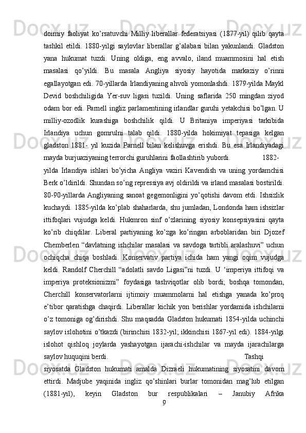 doimiy   faoliyat   ko’rsatuvchi   Milliy   liberallar   federatsiyasi   (1877-yil)   qilib   qayta
tashkil   etildi.   1880-yilgi   saylovlar   liberallar   g’alabasi   bilan   yakunlandi.   Gladston
yana   hukumat   tuzdi.   Uning   oldiga,   eng   avvalo,   iland   muammosini   hal   etish
masalasi   qo’yildi.   Bu   masala   Angliya   siyosiy   hayotida   markaziy   o’rinni
egallayotgan edi. 70-yillarda Irlandiyaning ahvoli yomonlashdi. 1879-yilda Maykl
Devid   boshchiligida   Yer-suv   ligasi   tuzildi.   Uning   saflarida   250   mingdan   ziyod
odam bor edi. Parnell ingliz parlamentining irlandlar guruhi yetakchisi bo’lgan. U
milliy-ozodlik   kurashiga   boshchilik   qildi.   U   Britaniya   imperiyasi   tarkibida
Irlandiya   uchun   gomrulni   talab   qildi.   1880-yilda   hokimiyat   tepasiga   kelgan
gladston   1881-   yil   kuzida   Parnell   bilan   kelishuvga   erishdi.   Bu   esa   Irlandiyadagi
mayda burjuaziyaning terrorchi guruhlarini faollashtirib yubordi. 1882-
yilda   Irlandiya   ishlari   bo’yicha   Angliya   vaziri   Kavendish   va   uning   yordamchisi
Berk o’ldirildi. Shundan so’ng repressiya avj oldirildi va irland masalasi bostirildi.
80-90-yillarda Angliyaning sanoat  gegemonligini yo’qotishi  davom etdi. Ishsizlik
kuchaydi. 1885-yilda ko’plab shaharlarda, shu jumladan, Londonda ham  ishsizlar
ittifoqlari   vujudga   keldi.   Hukmron   sinf   o’zlarining   siyosiy   konsepsiyasini   qayta
ko’rib   chiqdilar.   Liberal   partiyaning   ko’zga   ko’ringan   arboblaridan   biri   Djozef
Chemberlen   “davlatning   ishchilar   masalasi   va   savdoga   tartibli   aralashuvi”   uchun
ochiqcha   chiqa   boshladi.   Konservativ   partiya   ichida   ham   yangi   oqim   vujudga
keldi.   Randolf   Cherchill   “adolatli   savdo   Ligasi”ni   tuzdi.   U   ‘imperiya   ittifoqi   va
imperiya   proteksionizmi”   foydasiga   tashviqotlar   olib   bordi;   boshqa   tomondan,
Cherchill   konservatorlarni   ijtimoiy   muammolarni   hal   etishga   yanada   ko’proq
e’tibor   qaratishga   chaqirdi.   Liberallar   kichik   yon   berishlar   yordamida   ishchilarni
o’z   tomoniga   og’dirishdi.   Shu   maqsadda   Gladston   hukumati   1854-yilda   uchinchi
saylov islohotini o’tkazdi (birinchisi 1832-yil; ikkinchisi 1867-yil edi). 1884-yilgi
islohot   qishloq   joylarda   yashayotgan   ijarachi-ishchilar   va   mayda   ijarachilarga
saylov huquqini berdi.  Tashqi
siyosatda   Gladston   hukumati   amalda   Dizraeli   hukumatining   siyosatini   davom
ettirdi.   Madjube   yaqinida   ingliz   qo’shinlari   burlar   tomonidan   mag’lub   etilgan
(1881-yil),   keyin   Gladston   bur   respublikalari   –   Janubiy   Afrika
9 