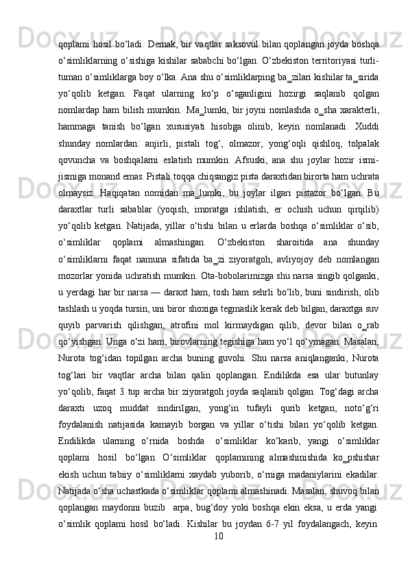10qoplami hosil  bo‘ladi. Demak, bir vaqtlar saksovul  bilan qoplangan joyda boshqa
o‘simliklarning o‘sishiga kishilar sababchi bo‘lgan. O‘zbekiston territoriyasi turli-
tuman o‘simliklarga boy o‘lka. Ana shu o‘simliklarping ba‗zilari kishilar ta‗sirida
yo‘qolib   ketgan.   Faqat   ularning   ko‘p   o‘sganligini   hozirgi   saqlanib   qolgan
nomlardap  ham  bilish  mumkin.   Ma‗lumki, bir  joyni  nomlashda  o‗sha  xarakterli,
hammaga   tanish   bo‘lgan   xususiyati   hisobga   olinib,   keyin   nomlanadi.   Xuddi
shunday   nomlardan:   anjirli,   pistali   tog‘,   olmazor,   yong‘oqli   qishloq,   tolpalak
qovuncha   va   boshqalarni   eslatish   mumkin.   Afsuski,   ana   shu   joylar   hozir   ismi-
jismiga   monand   emas.   Pistali   toqqa   chiqsangiz   pista   daraxtidan   birorta   ham   uchrata
olmaysiz.   Haqiqatan   nomidan   ma‗lumki,   bu   joylar   ilgari   pistazor   bo‘lgan.   Bu
daraxtlar   turli   sabablar   (yoqish,   imoratga   ishlatish,   er   ochish   uchun   qirqilib)
yo‘qolib   ketgan.   Natijada,   yillar   o‘tishi   bilan   u   erlarda   boshqa   o‘simliklar   o‘sib,
o‘simliklar   qoplami   almashingan.   O‘zbekiston   sharoitida   ana   shunday
o‘simliklarni   faqat   namuna   sifatida   ba‗zi   ziyoratgoh,   avliyojoy   deb   nomlangan
mozorlar yonida uchratish mumkin. Ota-bobolarimizga shu narsa singib qolganki,
u yerdagi har bir narsa — daraxt ham, tosh ham sehrli bo‘lib, buni sindirish, olib
tashlash u yoqda tursin, uni biror shoxiga tegmaslik kerak deb bilgan, daraxtga suv
quyib   parvarish   qilishgan,   atrofini   mol   kirmaydigan   qilib,   devor   bilan   o‗rab
qo‘yishgan. Unga o‘zi ham, birovlarning tegishiga ham yo‘l qo‘ymagan. Masalan,
Nurota   tog‘idan   topilgan   archa   buning   guvohi.   Shu   narsa   aniqlanganki,   Nurota
tog‘lari   bir   vaqtlar   archa   bilan   qalin   qoplangan.   Endilikda   esa   ular   butunlay
yo‘qolib,   faqat   3   tup   archa   bir   ziyoratgoh   joyda   saqlanib   qolgan.   Tog‘dagi   archa
daraxti   uzoq   muddat   sindirilgan,   yong‘in   tufayli   qurib   ketgan,   noto‘g‘ri
foydalanish   natijasida   kamayib   borgan   va   yillar   o‘tishi   bilan   yo‘qolib   ketgan.
Endilikda   ularning   o‘rnida   boshda  o‘simliklar   ko‘karib,   yangi   o‘simliklar
qoplami   hosil   bo‘lgan.   O‘simliklar   qoplamining   almashinishida   ko‗pshishar
ekish   uchun   tabiiy   o‘simliklarni   xaydab   yuborib,   o‘rniga   madaniylarini   ekadilar.
Natijada o‘sha uchastkada o‘simliklar qoplami almashinadi. Masalan, shuvoq bilan
qoplangan   maydonni   buzib     arpa,   bug‘doy   yoki   boshqa   ekin   eksa,   u   erda   yangi
o‘simlik   qoplami   hosil   bo‘ladi.   Kishilar   bu   joydan   6-7   yil   foydalangach,   keyin 