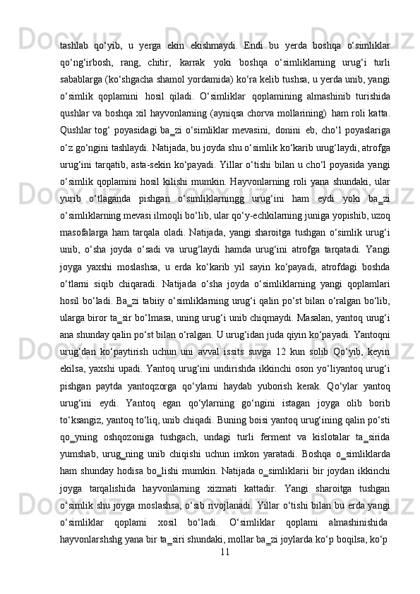 11tashlab   qo‘yib,   u   yerga   ekin   ekishmaydi.   Endi   bu   yerda   boshqa   o‘simliklar
qo‘ng‘irbosh,   rang,   chitir,   karrak   yoki   boshqa   o‘simliklarning   urug‘i   turli
sabablarga (ko‘shgacha shamol yordamida) ko‘ra kelib tushsa, u yerda unib, yangi
o‘simlik   qoplamini   hosil   qiladi.   O‘simliklar   qoplamining   almashinib   turishida
qushlar va boshqa xil hayvonlarning (ayniqsa chorva mollarining)   ham roli katta.
Qushlar   tog‘   poyasidagi   ba‗zi  o‘simliklar  mevasini,   donini   eb, cho‘l   poyaslariga
o‘z go‘ngini tashlaydi. Natijada, bu joyda   shu o‘simlik ko‘karib urug‘laydi, atrofga
urug‘ini tarqatib, asta-sekin ko‘payadi. Yillar o‘tishi  bilan u cho‘l  poyasida  yangi
o‘simlik   qoplamini   hosil   kilishi   mumkin.   Hayvonlarning   roli   yana   shundaki,   ular
yurib   o‘tlaganda   pishgan   o‘simliklarningg   urug‘ini   ham   eydi   yoki   ba‗zi
o‘simliklarning   mevasi   ilmoqli   bo‘lib,   ular   qo‘y-echkilarning   juniga   yopishib,   uzoq
masofalarga   ham   tarqala   oladi.   Natijada,   yangi   sharoitga   tushgan   o‘simlik   urug‘i
unib,   o‘sha   joyda   o‘sadi   va   urug‘laydi   hamda   urug‘ini   atrofga   tarqatadi.   Yangi
joyga   yaxshi   moslashsa,   u   erda   ko‘karib   yil   sayin   ko‘payadi,   atrofdagi   boshda
o‘tlarni   siqib   chiqaradi.   Natijada   o‘sha   joyda   o‘simliklarning   yangi   qoplamlari
hosil bo‘ladi. Ba‗zi tabiiy o‘simliklarning urug‘i qalin po‘st bilan o‘ralgan bo‘lib,
ularga biror ta‗sir bo‘lmasa, uning urug‘i unib chiqmaydi. Masalan, yantoq urug‘i
ana   shunday   qalin   po‘st   bilan   o‘ralgan.   U   urug‘idan   juda   qiyin   ko‘payadi.   Yantoqni
urug‘dan   ko‘paytirish   uchun   uni   avval   issits   suvga   12   kun   solib   Qo‘yib,   keyin
ekilsa, yaxshi  upadi. Yantoq urug‘ini  undirishda ikkinchi  oson  yo‘liyantoq urug‘i
pishgan   paytda   yantoqzorga   qo‘ylarni   haydab   yuborish   kerak.   Qo‘ylar   yantoq
urug‘ini   eydi.   Yantoq   egan   qo‘ylarning   go‘ngini   istagan   joyga   olib   borib
to‘ksangiz, yantoq to‘liq, unib chiqadi. Buning boisi yantoq urug‘ining qalin po‘sti
qo‗yning   oshqozoniga   tushgach,   undagi   turli   ferment   va   kislotalar   ta‗sirida
yumshab,   urug‗ning   unib   chiqishi   uchun   imkon   yaratadi.   Boshqa   o‗simliklarda
ham   shunday   hodisa   bo‗lishi   mumkin.   Natijada   o‗simliklarii   bir   joydan   ikkinchi
joyga   tarqalishida   hayvonlarning   xizmati   kattadir.   Yangi   sharoitga   tushgan
o‘simlik shu joyga moslashsa,  o‘sib rivojlanadi. Yillar o‘tishi  bilan bu erda yangi
o‘simliklar    qoplami	    xosil	    bo‘ladi.	    O‘simliklar	    qoplami	    almashinishida
hayvonlarshshg   yana   bir   ta‗siri   shundaki,   mollar   ba‗zi   joylarda   ko‘p   boqilsa,   ko‘p 