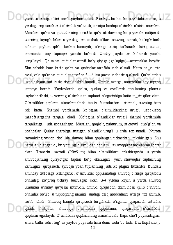 12yursa,   u   erniig   o‘tini   bosib   payhon   qiladi.   Bordiyu   bu   hol   ko‘p   yil   takrorlansa,   u
yerdagi eng xarakterli o‘simlik yo‘dolib, o‘rniga boshqa o‘simlik o‘sishi mumkin.
Masalan,   qo‘ra   va   qududlarning   atrofida   qo‘y   otarlarining   ko‘p   yurishi   natijasida
ularning   tuyog‘i   bilan   u   yerdagi   em-xashak   o‘tlari:   shuvoq,   karrak,   ko‘ng‘irbosh
kabilar   payhon   qilib,   keskin   kamayib,   o‘rniga   isiriq   ko‘karadi.   Isiriq   azotta,
ammiakka   boy   tuproqni   yaxshi   ko‘radi.   Unday   joyda   tez   ko‘karib   yaxshi
urug‘laydi.   Qo‘ra   va   quduqlar   atrofi   ko‘y   qiyiga   (go‘ngiga)—ammiakka   boydir.
Shu   sababli   ham   isiriq   qo‘ra   va   quduqlar   atrofida   zich   o‘sadi.   Hatto   ba‗zi   eski
ovul, eski qo‘ra va quduqlar atrofida 5—6 km gacha zich isiriq o‘sadi. Qo‘ralardan
uzoqlashgan   sari   isiriq  siyraklashib  boradi.  Chunki  azotga,   ammiakka  boy  tuproq
kamaya   boradi.   Yaylovlarda,   qo‘ra,   quduq   va   ovullarda   mollarning   plansiz
joylashtirilishi,   u  yerning  o‘simliklar   soplami  o‘zgarishiga  katta   ta‗sir   qilar  ekan.
O‘simliklar   qoplami   almashinishida   tabiiy   faktorlardan     shamol,   suvning   ham
roli   katta.   Shamol   yordamida   ko‘pgina   o‘simliklarning   urug‘i   uzoq-uzoq
masofalargacha   tarqala   oladi.   Ko‘pgina   o‘simliklar   urug‘i   shamol   yordamida
tarqalishga  juda moslashgan.  Masalan,  qoqio‘t, zubturum, saksovul,  cho‘g‘on va
boshqalar.   Qulay   sharoitga   tushgan   o‘simlik   urug‘i   u   erda   tez   unadi.   Nurota
rayonining   yuqori   cho‘lida   shuvoq   bilan   qoplangan   uchastkani   tekshirilgan.   Shu
narsa   aniqlanganki,   bu   yerning   o‘simliklar   qoplami   shuvoqqirqasochlardan   iborat
ekan.   Transekt   metodi   (20x5   m)   bilan   o‘simliklarni   tekshirganda,   u   yerda
shuvoqlarning   quriyotgan   tuplari   ko‘p   ekanligini,   yosh   shuvoqlar   tuplarining
kamligini,   qirqasoch,   ayniqsa   yosh   tuplarining   juda   ko‘pligini   kuzatildi.   Bundan
shunday   xulosaga   kelinganki,   o‘simliklar   qoplamidagi   shuvoq   o‘rniga   qirqasoch
o‘simligi   ko‘proq   uchray   boshlagan   ekan.   3-4   yildan   keyin   u   yerda   shuvoq
umuman   o‘smay   qo‘yishi   mumkin,   chunki   qirqasoch   chim   hosil   qilib   o‘suvchi
o‘simlik   bo‘lib,   u   tuproqning   namini,   undagi   oziq   moddalarni   o‘ziga   tez   shimib,
tortib   oladi.   Shuvoq   hamda   qirqasoch   birgalikda   o‘sganda   qirqasoch   ustunlik
qiladi.   Natijada,   shuvoqli   o‘simliklar   qoplamini,   qirqasochli   o‘simliklar
qoplami   egallaydi.   O‘simliklar   qoplamining   almashinishi   faqat   cho‘l   poyasidagina
emas, balki,   adir,   tog‘   va   yaylov   poyasida   ham   doim sodir   bo‘ladi.   Biz   faqat   cho‗l 