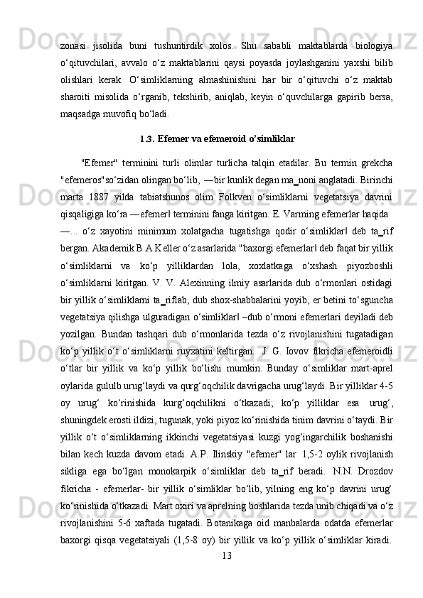 13zonasi   jisolida   buni   tushuntirdik   xolos.   Shu   sababli   maktablarda   biologiya
o‘qituvchilari,   avvalo   o‘z   maktablarini   qaysi   poyasda   joylashganini   yaxshi   bilib
olishlari   kerak.   O‘simliklarning   almashinishini   har   bir   o‘qituvchi   o‘z   maktab
sharoiti   misolida   o‘rganib,   tekshirib,   aniqlab,   keyin   o‘quvchilarga   gapirib   bersa,
maqsadga muvofiq bo‘ladi.
1.3. Efemer   va   efemeroid  o’simliklar
"Efemer"   terminini   turli   olimlar   turlicha   talqin   etadilar.   Bu   termin   grekcha
"efemeros"so‘zidan   olingan   bo‘lib,   ―bir   kunlik   degan   ma‗noni   anglatadi.   Birinchi
marta   1887   yilda   tabiatshunos   olim   Folkven   o‘simliklarni   vegetatsiya   davrini
qisqaligiga   ko‘ra   ―efemer‖   terminini   fanga   kiritgan.   E.   Varming   efemerlar   haqida
―...   o‘z   xayotini   minimum   xolatgacha   tugatishga   qodir   o‘simliklar   deb   ta‗rif	
‖
bergan. Akademik B.A.Keller o‘z asarlarida "baxorgi efemerlar  deb faqat bir yillik	
‖
o‘simliklarni   va   ko‘p   yilliklardan   lola,   xoxlatkaga   o‘xshash   piyozboshli
o‘simliklarni   kiritgan.   V.   V.   Alexinning   ilmiy   asarlarida   dub   o‘rmonlari   ostidagi
bir yillik o‘simliklarni ta‗riflab, dub shox-shabbalarini yoyib, er betini to‘sguncha
vegetatsiya   qilishga   ulguradigan   o‘simliklar	
‖   –dub   o‘rmoni   efemerlari   deyiladi   deb
yozilgan.   Bundan   tashqari   dub   o‘rmonlarida   tezda   o‘z   rivojlanishini   tugatadigan
ko‘p   yillik   o‘t   o‘simliklarni   ruyxatini   keltirgan.   J.   G.   Iovov   fikricha   efemeroidli
o‘tlar   bir   yillik   va   ko‘p   yillik   bo‘lishi   mumkin.   Bunday   o‘simliklar   mart-aprel
oylarida gululb urug‘laydi va qurg‘oqchilik davrigacha urug‘laydi. Bir yilliklar 4-5
oy   urug‘   ko‘rinishida   kurg‘oqchilikni   o‘tkazadi;   ko‘p   yilliklar   esa   urug‘,
shuningdek erosti ildizi, tugunak, yoki piyoz ko‘rinishida tinim   davrini o‘taydi. Bir
yillik   o‘t   o‘simliklarning   ikkinchi   vegetatsiyasi   kuzgi   yog‘ingarchilik   boshanishi
bilan   kech   kuzda   davom   etadi.   A.P.   Ilinskiy   "efemer"   lar   1,5-2   oylik   rivojlanish
sikliga   ega   bo‘lgan   monokarpik   o‘simliklar   deb   ta‗rif   beradi.   N.N.   Drozdov
fikricha   -   efemerlar-   bir   yillik   o‘simliklar   bo‘lib,   yilning   eng   ko‘p   davrini   urug‘
ko‘rinishida   o‘tkazadi.   Mart oxiri   va aprelning boshlarida   tezda   unib   chiqadi va   o‘z
rivojlanishini   5-6   xaftada   tugatadi.   Botanikaga   oid   manbalarda   odatda   efemerlar
baxorgi   qisqa   vegetatsiyali   (1,5-8   oy)   bir   yillik   va   ko‘p   yillik   o‘simliklar   kiradi. 