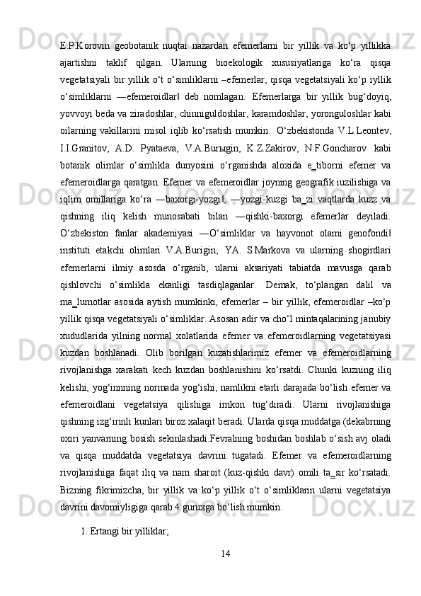 14E.P.Korovin   geobotanik   nuqtai   nazardan   efemerlarni   bir   yillik   va   ko‘p   yillikka
ajartishni   taklif   qilgan.   Ularning   bioekologik   xususiyatlariga   ko‘ra   qisqa
vegetatsiyali  bir  yillik o‘t  o‘simliklarni  –efemerlar,  qisqa  vegetatsiyali  ko‘p iyllik
o‘simliklarni   ―efemeroidlar   deb   nomlagan.‖   Efemerlarga   bir   yillik   bug‘doyiq,
yovvoyi beda va ziradoshlar, chinniguldoshlar, karamdoshlar, yoronguloshlar kabi
oilarning   vakillarini   misol   iqlib   ko‘rsatish   mumkin.   O‘zbekistonda   V.L.Leontev,
I.I.Granitov,   A.D.   Pyataeva,   V.A.Burыgin,   K.Z.Zakirov,   N.F.Goncharov   kabi
botanik   olimlar   o‘simlikla   dunyosini   o‘rganishda   aloxida   e‗tiborni   efemer   va
efemeroidlarga qaratgan. Efemer va efemeroidlar joyning geografik iuzilishiga va
iqlim   omillariga   ko‘ra   ―baxorgi-yozgi ,   ―yozgi-kuzgi   ba‗zi   vaqtlarda   kuzz   va	
‖
qishning   iliq   kelish   munosabati   bilan   ―qishki-baxorgi   efemerlar   deyiladi.
O‘zbekiston   fanlar   akademiyasi   ―O‘simliklar   va   hayvonot   olami   genofondi	
‖
instituti   etakchi   olimlari   V.A.Burigin,   YA.   S.Markova   va   ularning   shogirdlari
efemerlarni   ilmiy   asosda   o‘rganib,   ularni   aksariyati   tabiatda   mavusga   qarab
qishlovchi   o‘simlikla   ekanligi   tasdiqlaganlar.   Demak,   to‘plangan   dalil   va
ma‗lumotlar   asosida   aytish   mumkinki,   efemerlar   –   bir   yillik,   efemeroidlar   –ko‘p
yillik qisqa vegetatsiyali o‘simliklar. Asosan adir va cho‘l mintaqalarining janubiy
xududlarida   yilning   normal   xolatlarida   efemer   va   efemeroidlarning   vegetatsiyasi
kuzdan   boshlanadi.   Olib   borilgan   kuzatishlarimiz   efemer   va   efemeroidlarning
rivojlanishga   xarakati   kech   kuzdan   boshlanishini   ko‘rsatdi.   Chunki   kuzning   iliq
kelishi, yog‘innning normada yog‘ishi, namlikni  etarli darajada bo‘lish efemer va
efemeroidlani   vegetatsiya   qilishiga   imkon   tug‘diradi.   Ularni   rivojlanishiga
qishning izg‘irinli kunlari biroz xalaqit beradi. Ularda qisqa muddatga (dekabrning
oxiri yanvarning bosish sekinlashadi.Fevralning boshidan boshlab o‘sish avj oladi
va   qisqa   muddatda   vegetatsiya   davrini   tugatadi.   Efemer   va   efemeroidlarning
rivojlanishiga   faqat   iliq   va   nam   sharoit   (kuz-qishki   davr)   omili   ta‗sir   ko‘rsatadi.
Bizning   fikrimizcha,   bir   yillik   va   ko‘p   yillik   o‘t   o‘simliklarin   ularni   vegetatsiya
davrini davomiyligiga qarab 4 guruxga bo‘lish mumkin.
1. Ertangi   bir   yilliklar; 