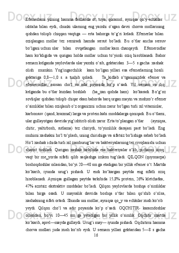 16Efemerlarni   yilning   hamma   fasllarida   ot,   tuya,   qoramol,   ayniqsa   qo‘y-echkilar  
ishtaha   bilan   eydi,   chunki   ularning   eng   yaxshi   o‘sgan   davri   chorva   mollarining 
qishdan   toliqib   chiqqan   vaqtiga   —   erta   bahorga   to‘g‘ri   keladi.   Efemerlar   bilan 
oziqlangan   mollar   tez   semiradi   hamda   sersut   bo‘ladi.   Bu   o‘tlar   ancha   sersuv 
bo‘lgani uchun ular bilan ovqatlangan mollar kam   chanqaydi. Efemeroidlar 
ham   ko‘kligida   va   qurigan   holda   mollar   uchun   to‘yimli   oziq   hisoblanadi.   Bahor 
sernam kelganda yaylovlarda ular yaxshi o‘sib, gektaridan   3—5   s gacha   xashak 
olish mumkin.   Yog‘ingarchilik kam   bo‘lgan   yillari   esa   efemerlarning   hosili 
gektariga   0,8—1,0   s.   a   tushib   qoladi. Ta‗kidlab   o‘tganimizdek   efemer   va 
efemeroidlar,   asosan   cho‘l   va   adir   poyasida   ko‘p   o‘sadi.   Yil   sernam   va   iliq 
kelganda   bu   o‘tlar   kuzdan   boshlab (ba‗zan   qishda   ham) ko‘karadi.   Bo‘g‘oz 
sovliqlar qishdan toliqib chiqar ekan bahorda barq urgan mayin va xushxo‘r efemer 
o‘simliklar bilan oziqlanib o‘z organizmi uchun zarur bo‘lgan turli xil vitaminlar, 
karbonsuv   (qand, kraxmal) larga va protein kabi moddalarga qoniqadi. Bu o‘tlarni, 
ular gullayotgan davrida yig‘ishtirib olish zarur. Erta to‘plangan o‘tlar (ayniqsa, 
chitir,   yaltirbosh,   sutlama)   tez   chiriydi,   to‘yimlilik   darajasi   past   bo‘ladi.   Eng 
muhimi   xashakni   ho‘l   to‘plash,   uning   chirishiga   va   sifatsiz   bo‘lishiga   sabab   bo‘ladi.
Ho‘l xashak ichida turli xil zamburug‘lar va bakteriyalarning tez rivojlanishi uchun 
sharoit   tushladi.   Qurigan   xashak   tarkibida   esa   bakteriyalar   o‘lib,   pichanni   uzoq 
vaqt   bir   me‗yorda   sifatli   qilib   saqlashga   imkon   tug‘iladi.   QILQON   (quyonarpa) 
boshoqdoshlar oilasidan, bo‘yi 20—40 sm ga etadigan bir yillik efemer o‘t. Martda 
ko‘karib,  iyunda	  urug‘i	  pishadi.	  U	  endi	  ko‘kargan	  paytda	  eng	  sifatli	  oziq 
hisoblanadi.   Ayniqsa   gullagan   paytda   tarkibida   15,8%   protein,   26%   kletchatka, 
47%   azotsiz   ekstraktiv   moddalar   bo‘ladi.   Qilqon   yaylovlarda   boshqa   o‘simliklar 
bilan	
  birga	  osadi.	  U	  maysalik	  davrida	  boshqa	  o‘tlar	  bilan	  qo‘shib	  o‘rilsa, 
xashakning sifati ortadi. Shunda uni mollar, ayniqsa qo‗y va echkilar xush ko‘rib 
yeydi.   Qilqon   cho‘l   va   adir   poyasida   ko‘p   o‘sadi.   OQCHITIR-   karamdoshlar 
oilasidan,   bo‘yi   10—45   sm   ga   yetadigan   bir   yillik   o‘simlik.   Oqchitir   martda 
ko‘karib, aprel—mayda gullaydi. Urug‘i may— iyunda pishadi. Oqchitirni hamma
chorva   mollari   juda   xush   ko‘rib   eydi.   U   sernam   yillari   gektaridan   5—8   s   gacha 