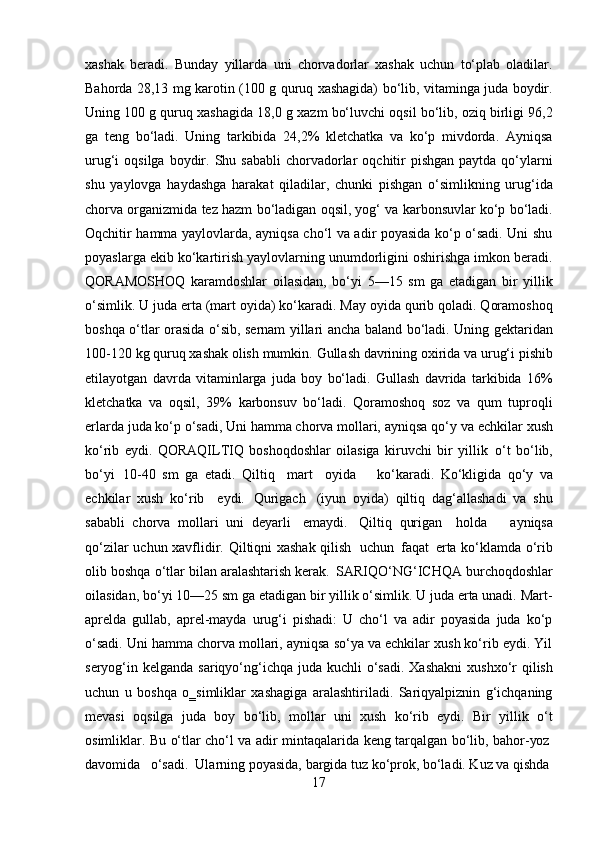 17xashak   beradi.   Bunday   yillarda   uni   chorvadorlar   xashak   uchun   to‘plab   oladilar.
Bahorda 28,13 mg karotin (100 g quruq xashagida) bo‘lib, vitaminga juda boydir.
Uning 100 g quruq xashagida 18,0 g xazm bo‘luvchi oqsil bo‘lib, oziq birligi 96,2
ga   teng   bo‘ladi.   Uning   tarkibida   24,2%   kletchatka   va   ko‘p   mivdorda.   Ayniqsa
urug‘i  oqsilga  boydir. Shu  sababli   chorvadorlar   oqchitir   pishgan   paytda qo‘ylarni
shu   yaylovga   haydashga   harakat   qiladilar,   chunki   pishgan   o‘simlikning   urug‘ida
chorva organizmida tez hazm bo‘ladigan oqsil, yog‘ va karbonsuvlar ko‘p bo‘ladi.
Oqchitir hamma yaylovlarda, ayniqsa cho‘l va adir poyasida ko‘p o‘sadi. Uni shu
poyaslarga ekib ko‘kartirish yaylovlarning unumdorligini oshirishga imkon beradi.
QORAMOSHOQ   karamdoshlar   oilasidan,   bo‘yi   5—15   sm   ga   etadigan   bir   yillik
o‘simlik. U juda erta (mart oyida) ko‘karadi. May oyida qurib qoladi. Qoramoshoq
boshqa o‘tlar orasida o‘sib, sernam yillari ancha baland bo‘ladi. Uning gektaridan
100-120   kg   quruq   xashak olish mumkin.   Gullash   davrining   oxirida   va urug‘i pishib
etilayotgan   davrda   vitaminlarga   juda   boy   bo‘ladi.   Gullash   davrida   tarkibida   16%
kletchatka   va   oqsil,   39%   karbonsuv   bo‘ladi.   Qoramoshoq   soz   va   qum   tuproqli
erlarda juda ko‘p o‘sadi, Uni hamma chorva mollari, ayniqsa qo‘y   va echkilar   xush
ko‘rib   eydi.   QORAQILTIQ   boshoqdoshlar   oilasiga   kiruvchi   bir   yillik   o‘t   bo‘lib,
bo‘yi   10-40   sm   ga   etadi.   Qiltiq  mart	  oyida     ko‘karadi.   Ko‘kligida   qo‘y   va
echkilar   xush   ko‘rib	
  eydi.   Qurigach   (iyun   oyida)   qiltiq   dag‘allashadi   va   shu
sababli   chorva   mollari   uni   deyarli   emaydi.   Qiltiq   qurigan	
  holda     ayniqsa
qo‘zilar   uchun xavflidir.   Qiltiqni xashak qilish   uchun   faqat   erta   ko‘klamda   o‘rib
olib boshqa   o‘tlar   bilan aralashtarish kerak.   SARIQO‘NG‘ICHQA burchoqdoshlar
oilasidan, bo‘yi 10—25 sm   ga etadigan bir yillik o‘simlik. U juda erta unadi. Mart-
aprelda   gullab,   aprel-mayda   urug‘i   pishadi:   U   cho‘l   va   adir   poyasida   juda   ko‘p
o‘sadi. Uni hamma chorva mollari, ayniqsa so‘ya va echkilar xush ko‘rib eydi. Yil
seryog‘in kelganda sariqyo‘ng‘ichqa  juda  kuchli  o‘sadi.  Xashakni  xushxo‘r  qilish
uchun   u   boshqa   o‗simliklar   xashagiga   aralashtiriladi.   Sariqyalpiznin   g‘ichqaning
mevasi   oqsilga   juda   boy   bo‘lib,   mollar   uni   xush   ko‘rib   eydi.   Bir   yillik   o‘t
osimliklar.   Bu   o‘tlar   cho‘l   va   adir   mintaqalarida   keng   tarqalgan   bo‘lib,   bahor- yoz
davomida     o‘sadi.   Ularning   poyasida,   bargida   tuz   ko‘prok,   bo‘ladi. Kuz va  qishda 