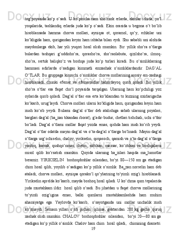 19tog‘poyasida   ko‘p   o‘sadi.   U   ko‘pincha   nam   sho‘rxok   erlarda,   ekinlar   ichida,   yo‘l
yoqalarida,   tashlandiq   erlarda   juda   ko‘p   o‘sadi.   Ekin   orasida   u   begona   o‘t   bo‘lib
hisoblansada   hamma   chorva   mollari,   ayniqsa   ot,   qoramol,   qo‘y,   echkilar   uni
ko‘kligida ham, qurigandan keyin ham ishtaha bilan eydi. Shu sababli uni alohida
maydonlarga   ekib,   har   yili   yuqori   hosil   olish   mumkin.   Bir   yillik   sho‘ra   o‘tlarga
bulardan   tashqari   g‘uddisho‘ra,   qorasho‘ra,   sho‘raolabuta,   qizilsho‘ra,   ilmoq-
sho‘ra,   sertuk   baliqko‘z   va   boshqa   juda   ko‘p   turlari   kiradi.   Bu   o‘simliklarning
hammasi   adirlarda   o‘sadigan   kimmatli   emxashak   o‘simliklardandir.   DAG‘AL
O‘TLAR. Bu gruppaga kiruvchi o‘simliklar chorva mollarining asosiy em-xashagi
hisoblanadi,   chunki   efemer   va   efemeroidlar   bahordayoq   qurib   qoladi.   Bir   yillik
sho‘ra   o‘tlar   esa   faqat   cho‘l   poyasida   tarqalgan.   Ularning   ham   ko‘pchiligi   yoz
oylarida   qurib  qoladi.  Dag‘al   o‘tlar  esa   erta  ko‘klamdan   to  kuzning   oxirlarigacha
ko‘karib, urug‘laydi. Chorva mollari ularni ko‘kligida ham, qurigandan keyin ham
xush   ko‘rib   yeydi.   Bularni   dag‘al   o‘tlar   deb   atalishiga   sabab   ularning   poyalari,
barglari dag‘al (ba‗zan tikandan iborat),   g‘adir-budur, chetlari tishchali, uchi o‘tkir
bo‘ladi.   Dag‘al   o‘tlarni   mollar   faqat   yozda   emas,   qishda   ham   xush   ko‘rib   yeydi.
Dag‘al  o‘tlar  odatda mayin-dag‘al  va o‘ta-dag‘al  o‘tlarga bo‘linadi. Mayin-dag‘al
o‘tlarga urg‘ochiselin, chalov, yirikselin, qirqasoch, qamish va o‘ta-dag‘al o‘tlarga
yantoq,   karrak,   qushqo‘nmas,   chetin,   suttikan,   maxsar,   ko‘ztikan   va   boshqalarni
misol   qilib   ko‘rsatish   mumkin.   Quyida   ularning   ba‗zilari   haqida   ma‗lumotlar
beramiz.   YIRIKSELIN  boshoqdoshlar   oilasidan,   bo‘yi   80—150   sm   ga   etadigan
chim hosil  qilib, yoyilib o‘sadigan ko‘p yillik o‘simlik. Ba‗zan norselin ham deb
ataladi; chorva mollari,   ayniqsa qorako‘l qo‘ylarining to‘yimli ozig‘i hisoblanadi.
Yirikselin aprelda ko‘karib, mayda boshoq hosil qiladi. U ko‘chma qum tepalarida
juda   mustahkam   ildiz
  hosil   qilib   o‘sadi.   Bu   jihatdan   u   faqat   chorva   mollarining
to‘yimli   ozig‘igina   emas,   balki   qumlarni   mustahkamlashda   ham   muhim
ahamiyatga   ega.   Yaylovda   ko‘karib,   o‘sayotganda   uni   mollar   unchalik   xush
ko‘rmaydi.   Sernam   yillari   o‘rib   pichan   qilinsa,   gektaridan   200   kg   gacha   quruq
xashak   olish   mumkin.   CHALOV	
  boshoqdoshlar	  oilasidan,     bo‘yi   20—80   sm   ga
etadigan   ko‘p   yillik   o‘simlik.   Chalov   ham   chim
  hosil   qiladi,	  chimining   diametri 