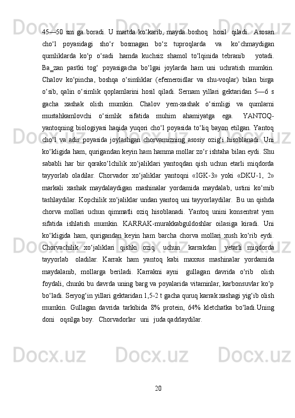 2045—50   sm   ga   boradi.   U   martda   ko‘karib,   mayda   boshoq   hosil   qiladi.   Asosan
cho‘l   poyasidagi   sho‘r   bosmagan   bo‘z   tuproqlarda  va	  ko‘chmaydigan
qumliklarda   ko‘p   o‘sadi   hamda   kuchsiz   shamol   to‘lqinida   tebranib     yotadi.
Ba‗zan   pastki   tog‘   poyasigacha   bo‘lgai   joylarda   ham   uni   uchratish   mumkin.
Chalov   ko‘pincha,   boshqa   o‘simliklar   (efemeroidlar   va   shu-voqlar)   bilan   birga
o‘sib,   qalin   o‘simlik   qoplamlarini   hosil   qiladi.   Sernam   yillari   gektaridan   5—6   s
gacha   xashak   olish   mumkin.   Chalov   yem-xashak   o‘simligi   va   qumlarni
mustahkamlovchi   o‘simlik   sifatida   muhim   ahamiyatga   ega.   YANTOQ-
yantoqning biologiyasi  haqida yuqori cho‘l poyasida to‘liq bayon etilgan. Yantoq
cho‘l   va   adir   poyasida   joylashgan   chorvamizning   asosiy   ozig‘i   hisoblanadi.   Uni
ko‘kligida ham, qurigandan keyin ham hamma mollar zo‘r ishtaha bilan eydi. Shu
sababli   har   bir   qorako‘lchilik   xo‘jaliklari   yantoqdan   qish   uchun   etarli   miqdorda
tayyorlab   oladilar.   Chorvador   xo‘jaliklar   yantoqni   «IGK-3»   yoki   «DKU-1,   2»
markali   xashak   maydalaydigan   mashinalar   yordamida   maydalab,   ustini   ko‘mib
tashlaydilar. Kopchilik xo‘jaliklar  undan yantoq uni tayyorlaydilar.   Bu un qishda
chorva   mollari   uchun   qimmatli   oziq   hisoblanadi.   Yantoq   unini   konsentrat   yem
sifatida   ishlatish   mumkin.   KARRAK-murakkabguldoshlar   oilasiga   kiradi.   Uni
ko‘kligida   ham,   qurigandan   keyin   ham   barcha   chorva   mollari   xush   ko‘rib   eydi.
Chorvachilik   xo‘jaliklari   qishki   oziq	
  uchun	  karrakdan	  yetarli   miqdorda
tayyorlab   oladilar.   Karrak   ham   yantoq   kabi   maxsus   mashinalar   yordamida
maydalanib,   mollarga   beriladi.   Karrakni   ayni	
  gullagan   davrida   o‘rib	  olish
foydali, chunki bu davrda uning barg va poyalarida vitaminlar, karbonsuvlar ko‘p
bo‘ladi.   Seryog‘in   yillari gektaridan   1,5-2   t   gacha   quruq   karrak   xashagi   yig‘ib   olish
mumkin.   Gullagan   davrida   tarkibida   8%   protein,   64%   kletchatka   bo‘ladi.Uning
doni     oqsilga boy.	
  Chorvadorlar	  uni	  juda qadrlaydilar. 