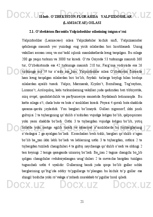21II-bob. O’ZBEKISTON FLORASIDA YALPIZDOSHLAR
(LAMIACEAE) OILASI
2.1. O’zbekiston   florasida   Yalpizdoshlar   oilasining   tutgan   o’rni
Yalpizdoshlar   (Lamiaceae)   oilasi   Yalpizkabilar   kichik   sinfi,   Yalpiznamolar
qabilasiga   mansub   yer   yuzidagi   eng   yirik   oilalardan   biri   hisoblanadi.   Uning
vakillari asosan issiq va mo‘tadil iqlimli mamlakatlarda keng tarqalgan. Bu oilaga
200 ga yaqin turkum va 3000 tur kiradi. O‘rta Osiyoda 53 turkumga mansub 360
tur,   O‘zbekistonda   esa   42   turkumga   mansub   210   tur,   Farg‘ona   vodiysida   esa   26
turkumga   oid   59   tur   o‘sishi   ma‗lum.   Yalpizdoshlar   oilasi   O‘zbekiston   florasida
ham   keng   tarqalgan   oilalardan   biri   bo‘lib,   foydali   turlarga   boyligi   bilan   boshqa
oilalardan   ajralib   turadi.   Yalpiz,   Marmarak,   Kiyiko‘t,   Bozulbang,   Tog‘rayhon,
Limono‘t, Arsloquloq, kabi turkumlarning vakillari juda qadimdan beri tibbiyotda,
oziq ovqat,  qandolatchilik  va parfyumeriya  sanoatida  foydalanib kelinmoqda.   Bu
katta   oilaga   o‘t,   chala   buta   va   buta   o‘simliklari   kiradi.   Poyasi   4   qirrali   buta   shaklida
qarama-qarshi   joylashdi.   Yon   barglari   bo‘lmaydi.   Gullari   zigomorf,   ikki   jinsli
gultojisi 2 ta tojbargining qo‘shilib o‘sishidan vujudga kelgan bo‘lib, qalpoqsimon
yoki   yassi   shaklda   bo‘ladi.   Ostki   3   ta   tojbargdan   vujudga   kelgan   bo‘lib,   yotiq
holatda   yoki   pastga   egilib   turadi   va   aksariyat   o‘simliklarda   bu   tojibarglarning
o‘rtadagisi 2 ga ajralgan bo‘ladi.   Kosachalari besh tishli, barglari qo‘shilib o‘sgan
bo‘lib   ba‗zan   ikki   labli   bo‘ladi   va   lablarning   ustki   3   ta   tojbargdan,   ostkisi   2   ta
tojbargdan tuziladi changchilari 4 ta gultoj   naychasiga qo‘shilib o‘sadi va oldingi 2
tasi keyingi 2 tasiga qaraganda uzunroq bo‘ladi. Ba‗zan 2 tagina changchi bo‗lib
qolgan   changchilar   reduksiyalangan   urug‘chilari   2   ta   mevacha   bargdan   tuzilgan
tugunchali   ustki   4   uyalidir.   Gullarning   bandi   juda   qisqa   bo‘lib   gullar   uchki
barglarining   qo‘ltig‘ida   oddiy   to‘pgullarga   to‘plangan   bu   kichik   to‘p   gullar   esa
shingil boshcha yoki ro‘vakga o‘xshash murakkab to‘pgullar hosil qiladi. 