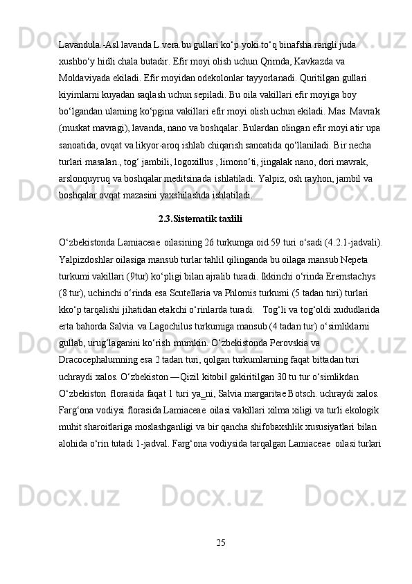 25Lavandula.-Asl lavanda L.vera.bu gullari ko‘p yoki to‘q binafsha rangli juda 
xushbo‘y hidli chala butadir. Efir moyi olish uchun Qrimda, Kavkazda va 
Moldaviyada ekiladi. Efir moyidan odekolonlar tayyorlanadi. Quritilgan gullari 
kiyimlarni kuyadan saqlash uchun sepiladi. Bu oila vakillari efir moyiga boy 
bo‘lgandan   ularning   ko‘pgina   vakillari   efir   moyi   olish   uchun   ekiladi.   Mas.   Mavrak 
(muskat   mavragi),   lavanda,   nano   va   boshqalar.   Bulardan   olingan   efir   moyi   atir   upa 
sanoatida, ovqat va likyor-aroq ishlab chiqarish sanoatida qo‘llaniladi. Bir necha 
turlari masalan., tog‘ jambili, logoxillus , limono‘ti, jingalak nano, dori mavrak, 
arslonquyruq va boshqalar meditsinada   ishlatiladi. Yalpiz, osh rayhon, jambil va 
boshqalar ovqat mazasini yaxshilashda ishlatiladi.
2.3. Sistematik   taxlili
O‘zbekistonda Lamiaceae   oilasining   26 turkumga oid   59   turi   o‘sadi (4.2.1-jadvali). 
Yalpizdoshlar oilasiga mansub turlar tahlil qilinganda bu oilaga mansub Nepeta 
turkumi vakillari (9tur) ko‘pligi bilan ajralib turadi. Ikkinchi o‘rinda Eremstachys  
(8 tur), uchinchi o‘rinda esa Scutellaria va Phlomis turkumi (5 tadan turi) turlari 
kko‘p tarqalishi jihatidan etakchi o‘rinlarda turadi. Tog‘li va tog‘oldi xududlarida 
erta bahorda Salvia   va Lagochilus turkumiga mansub (4 tadan tur) o‘simliklarni 
gullab, urug‘laganini ko‘rish   mumkin. O‘zbekistonda Perovskia va 
Dracocephalumning esa 2 tadan turi, qolgan turkumlarning faqat bittadan turi 
uchraydi   xalos.   O‘zbekiston   ―Qizil   kitobi‖   gakiritilgan   30   tu   tur   o‘simlikdan 
O‘zbekiston   florasida faqat 1 turi ya‗ni, Salvia margaritae Botsch. uchraydi xalos. 
Farg‘ona vodiysi florasida Lamiaceae   oilasi vakillari xilma xiligi va turli ekologik 
muhit sharoitlariga moslashganligi va bir qancha shifobaxshlik xususiyatlari bilan
alohida   o‘rin   tutadi   1-jadval.   Farg‘ona   vodiysida   tarqalgan   Lamiaceae   oilasi   turlari 