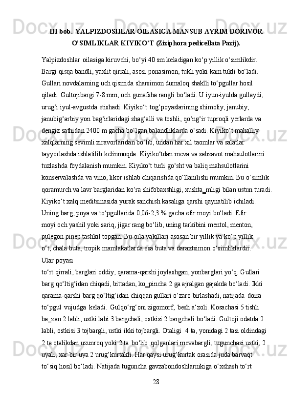 28III-bob.   YALPIZDOSHLAR   OILASIGA   MANSUB   AYRIM   DORIVOR
O’SIMLIKLAR   KIYIKO’T   (Ziziphora   pedicellata   Pazij).
Yalpizdoshlar   oilasiga kiruvchi, bo‘yi 40 sm keladigan ko‘p yillik o‘simlikdir. 
Bargi qisqa bandli, yaxlit qirrali, asosi ponasimon, tukli yoki kam tukli bo‘ladi. 
Gullari novdalarning uch qismida sharsimon dumaloq shaklli to‘pgullar hosil  
qiladi. Gultojibargi 7-8 mm, och gunafsha rangli bo‘ladi. U iyun-iyulda gullaydi, 
urug‘i iyul-avgustda etishadi. Kiyiko‘t   tog‘poyaslarining shimoliy, janubiy, 
janubig‘arbiy yon bag‘irlaridagi shag‘alli va toshli, qo‘ng‘ir tuproqli yerlarda va 
dengiz sathidan 2400 m gacha bo‘lgan balandliklarda o‘sadi. Kiyiko‘t mahalliy 
xalqlarning sevimli ziravorlaridan bo‘lib, undan har xil taomlar va salatlar 
tayyorlashda ishlatilib kelinmoqda. Kiyiko‘tdan meva va sabzavot mahsulotlarini 
tuzlashda foydalanish mumkin. Kiyiko‘t turli go‘sht va baliq mahsulotlarini 
konservalashda va vino, likor ishlab chiqarishda qo‘llanilishi mumkin. Bu o‘simlik 
qoramurch   va   lavr   barglaridan   ko‘ra   shifobaxshligi,   xushta‗mligi   bilan   ustun   turadi.
Kiyiko‘t xalq meditsinasida yurak sanchish kasaliga qarshi qaynatilib ichiladi.
Uning   barg,   poya   va   to‘pgullarida   0,06-2,3   %   gacha   efir   moyi   bo‘ladi.   Efir  
moyi och yashil yoki sariq, jigar rang bo‘lib, uning tarkibini mentol, menton, 
pulegon pinep tashkil topgan. Bu oila vakillari asosan bir yillik va ko‘p yillik 
o‘t, chala buta, tropik mamlakatlarda esa buta va daraxtsimon o‘simliklardir. 
Ular poyasi
to‘rt qirrali, barglari oddiy, qarama-qarshi joylashgan, yonbarglari yo‘q. Gullari 
barg qo‘ltig‘idan chiqadi, bittadan, ko‗pincha 2 ga ajralgan gajakda bo‘ladi. Ikki 
qarama-qarshi barg qo‘ltig‘idan chiqqan gullari o‘zaro birlashadi, natijada   doira 
to‘pgul   vujudga   keladi.   Gulqo‘rg‘oni zigomorf,   besh a‘zoli. Kosachasi 5 tishli 
ba‗zan 2 labli, ustki labi 3 bargchali, ostkisi 2 bargchali bo‘ladi. Gultoji odatda 2 
labli, ostkisi 3 tojbargli, ustki ikki tojbargli. Otaligi   4 ta, yonidagi 2 tasi oldindagi 
2 ta otalikdan uzunroq yoki 2 ta   bo‘lib   qolganlari mevabargli, tugunchasi ustki, 2 
uyali,   xar   bir   uya   2   urug‘kurtakli.   Har   qaysi   urug‘kurtak   orasida   juda   barvaqt  
to‘siq hosil   bo‘ladi.   Natijada   tuguncha   gavzabondoshlarnikiga   o‘xshash   to‘rt   