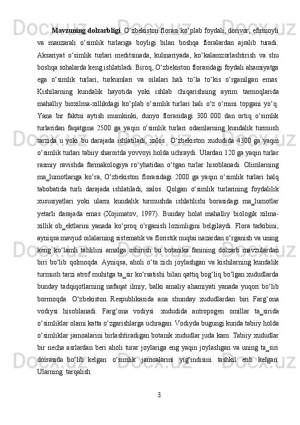 3Mavzuning dolzarbligi . O‘zbekiston florasi ko‘plab foydali, dorivor, efirmoyli
va   manzarali   o‘simlik   turlariga   boyligi   bilan   boshqa   floralardan   ajralib   turadi.
Aksariyat   o‘simlik   turlari   meditsinada,   kulinariyada,   ko‘kalamzorlashtirish   va   shu
boshqa sohalarda keng ishlatiladi. Biroq, O‘zbekiston florasidagi foydali ahamiyatga
ega   o‘simlik   turlari,   turkumlari   va   oilalari   hali   to‘la   to‘kis   o‘rganilgan   emas.
Kishilarning   kundalik   hayotida   yoki   ishlab   chiqarishning   ayrim   tarmoqlarida
mahalliy   bioxilma-xillikdagi   ko‘plab   o‘simlik   turlari   hali   o‘z   o‘rnini   topgani   yo‘q.
Yana   bir   faktni   aytish   mumkinki,   dunyo   florasidagi   300   000   dan   ortiq   o‘simlik
turlaridan   faqatgina   2500   ga   yaqin   o‘simlik   turlari   odamlarning   kundalik   turmush
tarzida   u   yoki   bu   darajada   ishlatiladi,   xalos.   O‘zbekiston   xududida   4300   ga   yaqin
o‘simlik turlari tabiiy sharoitda yovvoyi holda uchraydi. Ulardan 120 ga yaqin turlar
rasmiy   ravishda   farmakologiya   ro‘yhatidan   o‘tgan   turlar   hisoblanadi.   Olimlarning
ma‗lumotlariga   ko‘ra,   O‘zbekiston   florasidagi   2000   ga   yaqin   o‘simlik   turlari   halq
tabobatida   turli   darajada   ishlatiladi,   xalos.   Qolgan   o‘simlik   turlarining   foydalilik
xususiyatlari   yoki   ularni   kundalik   turmushda   ishlatilishi   borasidagi   ma‗lumotlar
yetarli   darajada   emas   (Xojimatov,   1997).   Bunday   holat   mahalliy   biologik   xilma-
xillik   ob‗ektlarini   yanada   ko‘proq   o‘rganish   lozimligini   belgilaydi.   Flora   tarkibini,
ayniqsa mavjud oilalarning sistematik va floristik nuqtai nazardan o‘rganish va uning
keng   ko‘lamli   tahlilini   amalga   oshirish   bu   botanika   fanining   dolzarb   mavzulardan
biri   bo‘lib   qolmoqda.   Ayniqsa,   aholi   o‘ta   zich   joylashgan   va   kishilarning   kundalik
turmush tarzi atrof muhitga ta‗sir ko‘rsatishi bilan qattiq bog‘liq bo‘lgan xududlarda
bunday   tadqiqotlarning   nafaqat   ilmiy,   balki   amaliy   ahamiyati   yanada   yuqori   bo‘lib
bormoqda.   O‘zbekiston   Respublikasida   ana   shunday   xududlardan   biri   Farg‘ona
vodiysi   hisoblanadi.   Farg‘ona   vodiysi   xududida   antropogen   omillar   ta‗sirida
o‘simliklar olami katta o‘zgarishlarga uchragan. Vodiyda bugungi kunda tabiiy holda
o‘simliklar jamoalarini birlashtiradigan botanik xududlar juda kam. Tabiiy xududlar
bir   necha   asrlardan   beri   aholi   turar   joylariga   eng   yaqin   joylashgan   va   uning   ta‗siri
doirasida   bo‘lib   kelgan   o‘simlik   jamoalarini   yig‘indisini   tashkil   etib   kelgan.
Ularning   tarqalish 