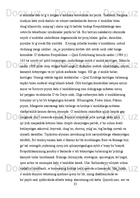 33o‘simliklar   deb   to‘g‘ri   kelgan   o‘simlikni sotuvchilar   ko‘paydi.   Toshkent,   Fargona,
Andijon kabi yirik shahAr va viloyat markazlarida dorivor o‘simliklar bilan 
shug‘ullanuvchi, aniqrog‘i ularni yig‘ib hattoki boshqa Respublikalarga xam 
sotuvchi tabiatbuzar uyushmalar paydo bo‘ldi. Biz biitrum malakaviy ishimizda 
noyob o‘simliklar muhofazasi deganimizda ko‘proq lolalar, gullar, shirachlar, 
piyozlar to‘g‘risida fikr yuritdik. Keyingi yillarda bunday o‘simliklarni   nobud
etishning   yangi   usullari   ,   ya‗ni   piyozlarni   kovlab   olib   sotish   usuli   odat   tusiga
kirmokda.   O‘zbekiston   Respublikasi   ―Qizil   Kitobi ining‖   birinchi   nashri   (1984   y.) 
163   tur   noyob   yo‘qolib   borayotgan,   muhofazaga   molik   o‘simlik   kiritilgan.   Ikkinchi
nashri   1999   yilda   chop   etilgan   bulib   unga   O‘zbekiston   xududi   uchraydigan, noyob,
kamayib ketayotgan va yo‘qolish arafasida   turgan   300 ga   o‘simlik turlari 
kiritilgan.   Hozirgi   vaktda   tegishli   tashkilotlar   ―Qizil   Kitob ga	
‖   kiritilgan   turlarning 
taqdiri bilan muttasil shug‘ullanib keladi. Olib borilgan kuzatishlar natijasi ayrim 
anzur va Suvorov piyozi kabi o‘simliklarning soni oldingisiga nisbatan ozroq 
ko‘paygani va aksincha O‘rta Osiyo noki, Olga sorbariyasi kabi o‘simliklarning 
butunlay yo‘q bo‘lib ketganligini kursatdi. SHuningdek, Foster lolasi, Pskom 
piyozi, Margarita marmaragi kabi turlarga va boshqa o‘simliklarga nisbatan 
shafqatsizlik hamon davom etmoqda.   O‘simlitlarni muhofaza qilish haqida gap 
borganda cho‘l zonasida ayniqsa, Buxoro viloyatida pilla qurtiga dasta qilib
qo‘yish maqsadida ketmon bilan chopib olinayotgan partek, o‘tin uchun kesib 
ketilayotgan saksovul, keyreuk, chog‘on, shuvoq, yulg‘un, tog‘lardagi mevali va 
ziynatli   daraxtlar,   Tojikiston   alyumin   zavodining   tirik   mavjudotlarga   etkazayotgan 
talofatli,   Bo‘stonliq   tumani   kabi   o‘lkamiz   ko‘rki   hisoblangan   flora   va   faunaga   boy, 
go‘zal oromgoh joylarning oyoq osti qilinayotganligini aytib o‘tmay bo‘lmaydi.
Respublikamizning janubiy o‘lkalarida o‘sib kelayotgan turlarning ko‘pchiligi 
kamyob   turlar   hisoblanadi.   Bularga   chilonjiyda,   otostegiya,   spirotegiya,   ko‘zagul, 
qora   sirton   va   omonqora   kabi   o‘simliklar   kiradi.   Ular   Surhondaryo   viloyati   uchun 
mahalliy   hisoblanib,   er kurrasining boshqa hech qaerida uchramaydi.   Ma‗lumki, 
o‘simlik dunyosi tabiatning ajralmas qismi bo‘lib, uning shakllanishida va
ko‘payib   nasl   qoldirishida   albatta   tashqi   sharoitning   roli   katta.   Quyosh   nuri,   suv   va 