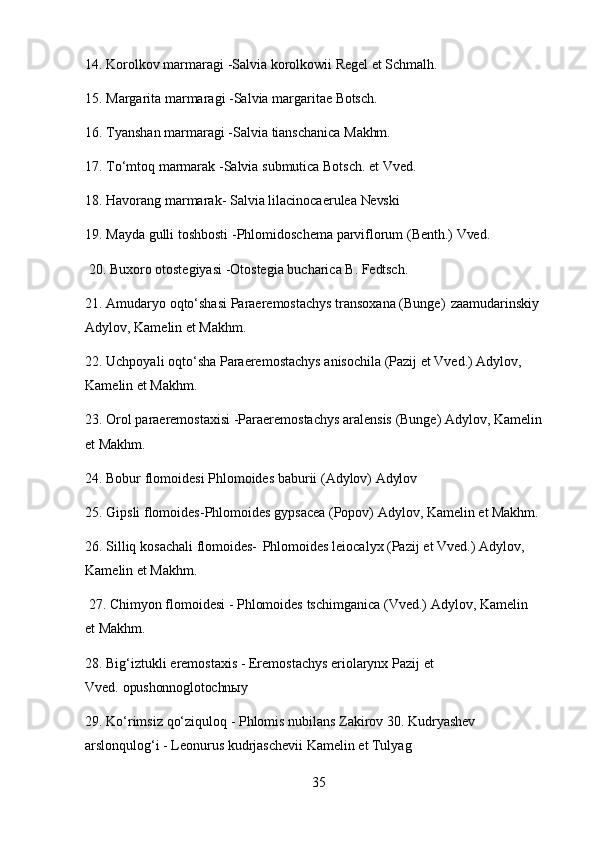 3514. Korolkov   marmaragi   -Salvia   korolkowii   Regel   et   Schmalh.
15. Margarita   marmaragi   -Salvia   margaritae   Botsch.
16. Tyanshan   marmaragi   -Salvia   tianschanica   Makhm.
17. To‘mtoq   marmarak   -Salvia   submutica   Botsch.   et   Vved.
18. Havorang   marmarak-   Salvia   lilacinocaerulea   Nevski
19. Mayda   gulli   toshbosti   -Phlomidoschema   parviflorum   (Benth.)   Vved.
20. Buxoro   otostegiyasi   -Otostegia   bucharica   B.   Fedtsch.
21. Amudaryo   oqto‘shasi   Paraeremostachys   transoxana   (Bunge)   zaamudarinskiy
Adylov, Kamelin et Makhm.
22. Uchpoyali   oqto‘sha   Paraeremostachys   anisochila   (Pazij   et   Vved.)   Adylov,
Kamelin et Makhm.
23. Orol   paraeremostaxisi   -Paraeremostachys   aralensis   (Bunge)   Adylov,   Kamelin
et Makhm.
24. Bobur   flomoidesi   Phlomoides   baburii   (Adylov)   Adylov
25. Gipsli   flomoides-Phlomoides   gypsacea   (Popov)   Adylov,   Kamelin   et   Makhm.
26. Silliq   kosachali   flomoides-   Phlomoides   leiocalyx   (Pazij   et   Vved.)   Adylov,
Kamelin et Makhm.
27. Chimyon   flomoidesi   -   Phlomoides   tschimganica   (Vved.)   Adylov,   Kamelin  
et  Makhm.
28. Big‘iztukli   eremostaxis   -   Eremostachys   eriolarynx   Pazij   et  
Vved.  opushonnoglotochnыy
29. Ko‘rimsiz   qo‘ziquloq   -   Phlomis   nubilans   Zakirov   30.   Kudryashev
arslonqulog‘i - Leonurus kudrjaschevii Kamelin et Tulyag 
