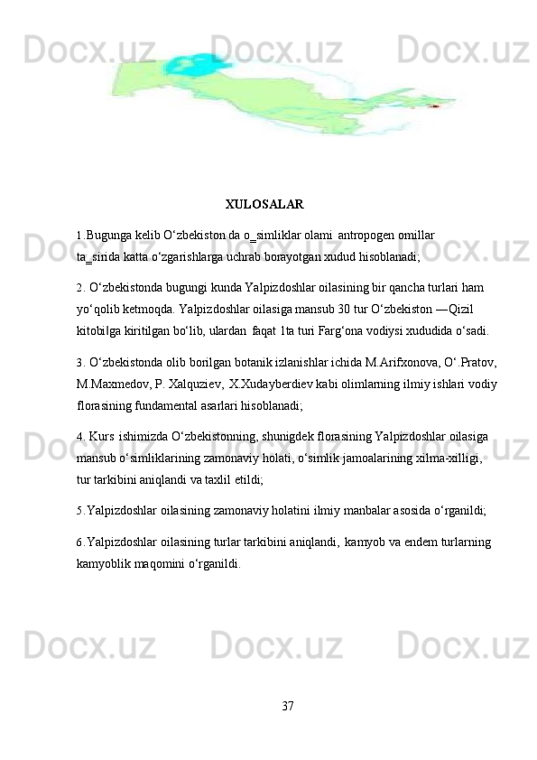 37XULOSALAR
1. Bugunga   kelib   O‘zbekiston   da   o‗simliklar   olami   antropogen   omillar  
ta‗sirida katta o‘zgarishlarga uchrab borayotgan xudud hisoblanadi;
2. O‘zbekistonda bugungi kunda Yalpizdoshlar oilasining bir qancha turlari ham 
yo‘qolib ketmoqda. Yalpizdoshlar oilasiga mansub 30 tur O‘zbekiston ―Qizil 
kitobi ga‖   kiritilgan   bo‘lib,   ulardan   faqat   1ta   turi   Farg‘ona   vodiysi   xududida   o‘sadi.
3. O‘zbekistonda   olib   borilgan   botanik   izlanishlar   ichida   M.Arifxonova,   O‘.Pratov,
M.Maxmedov,   P.   Xalquziev,   X.Xudayberdiev   kabi   olimlarning   ilmiy   ishlari   vodiy
florasining fundamental asarlari hisoblanadi;
4. Kurs   ishimizda   O‘zbekistonning,   shunigdek   florasining   Yalpizdoshlar   oilasiga
mansub o‘simliklarining zamonaviy holati, o‘simlik jamoalarining xilma-xilligi, 
tur tarkibini aniqlandi va taxlil etildi;
5. Yalpizdoshlar   oilasining   zamonaviy   holatini   ilmiy   manbalar   asosida   o‘rganildi;
6. Yalpizdoshlar   oilasining   turlar   tarkibini   aniqlandi,   kamyob   va   endem   turlarning
kamyoblik maqomini o‘rganildi. 