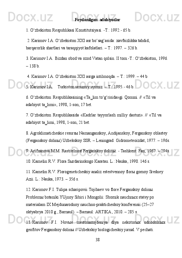 38Foydanilgan   adabiyotlar
1. O‘zbekiston   Respublikasi   Konstitutsiyasi.   -T.:   1992.-   65   b.
2. Karimov   I.A.   O‘zbekiston   XXI   asr   bo‘sag‘asida:   xavfsizlikka   tahdid,
barqarorlik shartlari va taraqqiyot kafolatlari. – T.: 1997. – 326 b.
3. Karimov   I.A.   Bizdan   obod   va   ozod   Vatan   qolsin.   II   tom.-T.: O‘zbekiston,   1996.
– 138 b.
4. Karimov   I.A.   O‘zbekiston   XXI   asrga   intilmoqda.   –   T.:   1999.   –   44   b
5. Karimov   I.A. Turkiston   umumiy   uyimiz.   –   T.:   1995.-   46   b.
6. O‘zbekiston   Respublikasining   «Ta‗lim   to‘g‘risida»gi   Qonuni.   //   «Til   va
adabiyot ta‗limi», 1998, 1-son, 17 bet.
7. O‘zbekiston   Respublikasida   «Kadrlar   tayyorlash   milliy   dasturi».   //   «Til   va 
adabiyot ta‗limi, 1998, 1-son, 21 bet.
8. Agroklimaticheskie resursы Namanganskoy, Andijanskoy, Ferganskoy oblastey 
(Ferganskoy   dolinы)   Uzbekskoy   SSR. – Leningrad:   Gidrometeoizdat,   1977. – 196s.
9. Arifxanova   M.M.   Rastitelnost   Ferganskoy   dolinы.   -   Tashkent:   Fan,   1967.   –   294s.
10. Kamelin   R.V.   Flora   Sыrdarinskogo   Karatau.   L.:   Nauka,   1990.   146   s.
11. Kamelin   R.V.   Florogeneticheskiy   analiz   estestvennoy   florы   gornoy   Sredney
Azii. L.: Nauka, 1973. – 356 s.
12. Karimov F.I. Tulipa scharipovii Tojibaev vo flore Ferganskoy dolinы.
Problemы   botaniki   YUjnoy   Sibiri   i   Mongolii:   Sbornik   nauchnыx   statey   po
materialam   IX   Mejdunarodnoy   nauchno-prakticheskoy   konferensii   (25–27
oktyabrya 2010 g., Barnaul). – Barnaul: ARTIKA, 2010. – 285 s.
13. Karimov   F.I.   Novыe   mestonaxojdeniya   dlya   nekotorыx   odnodolnыx
geofitov Ferganskoy dolinы // Uzbekskiy biologicheskiy jurnal. V pechati. 