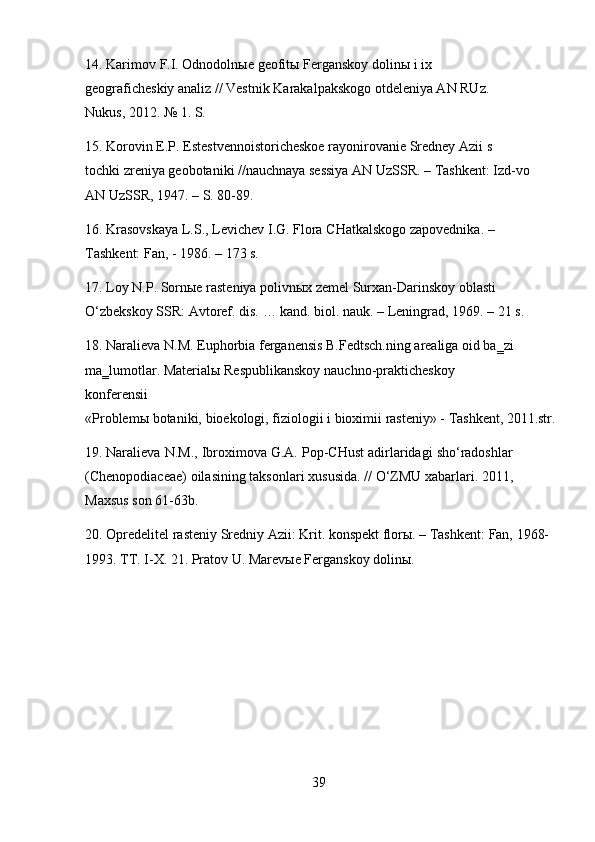 3914. Karimov   F.I.   Odnodolnыe   geofitы   Ferganskoy   dolinы   i   ix  
geograficheskiy analiz // Vestnik Karakalpakskogo otdeleniya AN RUz. 
Nukus, 2012. № 1. S.
15. Korovin   E.P.   Estestvennoistoricheskoe   rayonirovanie   Sredney   Azii   s  
tochki zreniya geobotaniki //nauchnaya sessiya AN UzSSR. – Tashkent: Izd-vo
AN UzSSR, 1947. – S. 80-89.
16. Krasovskaya   L.S.,   Levichev   I.G.   Flora   CHatkalskogo   zapovednika.   –
Tashkent: Fan, - 1986. – 173 s.
17. Loy N.P. Sornыe rasteniya polivnыx zemel Surxan-Darinskoy oblasti 
O‘zbekskoy   SSR: Avtoref.   dis.   …   kand.   biol.   nauk.   –   Leningrad,   1969.   –   21 s.
18. Naralieva N.M. Euphorbia ferganensis B.Fedtsch.ning arealiga oid ba‗zi 
ma‗lumotlar.   Materialы   Respublikanskoy   nauchno-prakticheskoy  
konferensii
«Problemы   botaniki,   bioekologi,   fiziologii   i   bioximii   rasteniy» -   Tashkent,   2011.str.
19. Naralieva N.M., Ibroximova G.A. Pop-CHust adirlaridagi sho‘radoshlar
(Chenopodiaceae)   oilasining   taksonlari   xususida.   //   O‘ZMU   xabarlari.   2011,
Maxsus son 61-63b.
20. Opredelitel   rasteniy   Sredniy   Azii:   Krit.   konspekt   florы. –   Tashkent:   Fan,   1968-
1993. TT. I-X. 21. Pratov U. Marevыe Ferganskoy dolinы. 