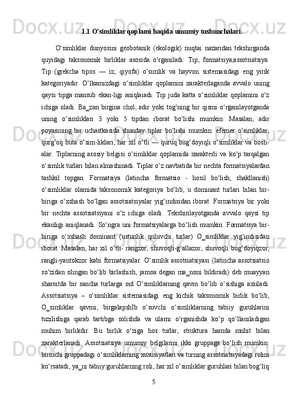 51.1   O’simliklar   qoplami   haqida   umumiy   tushunchalari.
O‘simliklar   dunyosini   geobotanik   (ekologik)   nuqtai   nazaridan   tekshirganda
quyidagi   taksonomik   birliklar   asosida   o‘rganiladi:   Tip,   formatsiya,assotsiatsiya.
Tip   (grekcha   tipos   —   iz,   qiyofa)   o‘simlik   va   hayvon   sistemasidagi   eng   yirik
kategoriyadir.   O‘lkamizdagi   o‘simliklar   qoplamini   xarakterlaganda   avvalo   uning
qaysi   tipga   mansub   ekan-ligi   aniqlaiadi.   Tip   juda   katta   o‘simliklar   qoplamini   o‘z
ichiga  oladi.   Ba‗zan   birgina  chol,   adir   yoki   tog‘ning   bir   qismi   o‘rganilayotganda
uning   o‘simliklari   3   yoki   5   tipdan   iborat   bo‘lishi   mumkin.   Masalan,   adir
poyasining   bir   uchastkasida   shunday   tiplar   bo‘lishi   mumkin:   efemer   o‘simliklar,
qurg‘oq buta o‘sim-liklari, har xil o‘tli — quruq bug‘doyiqli o‘simliklar va bosh-
alar.   Tiplarning   asosiy   belgisi   o‘simliklar   qoplamida   xarakterli   va   ko‘p   tarqalgan
o‘simlik turlari bilan almashinadi. Tiplar o‘z navbatida bir nechta formatsiyalardan
tashkil   topgan.   Formatsiya   (latincha   formatsio   -   hosil   bo‘lish,   shakllanish)
o‘simliklar   olamida   taksonomik   kategoriya   bo‘lib,   u   dominant   turlari   bilan   bir-
biriga   o‘xshash   bo‘lgan   assotsiatsiyalar   yig‘indisidan   iborat.   Formatsiya   bir   yoki
bir   nechta   assotsiatsiyani   o‘z   ichiga   oladi.   Tekshirilayotganda   avvalo   qaysi   tip
ekanligi aniqlanadi. So‘ngra uni formatsiyalarga bo‘lish mumkin. Formatsiya bir-
biriga   o‘xshash   dominant   (ustunlik   qnluvchi   turlar)   O‗simliklar   yig‘indisidan
iborat.   Masalan,   har   xil   o‘tli-   rangzor,   shuvoqli-g‘allazor,   shuvoqli   bug‘doyiqzor,
rangli-yantokzor   kabi   formatsiyalar.   O‘simlik   assotsiatsiyasi   (latincha   assotsiatsio
so‘zidan   olingan   bo‘lib   birlashish,   jamoa   degan   ma‗noni   bildiradi)   deb   muayyan
sharoitda   bir   sancha   turlarga   oid   O‘simliklarning   qavm   bo‘lib   o‘sishiga   axiiladi.
Assotsiatsiya   –   o‘simliklar   sistemasidagi   eng   kichik   taksonomik   birlik   bo‘lib,
O‗simliklar   qavmi,   birgalapshIb   o‘suvchi   o‘simliklarning   tabiiy   guruhlarini
tuzilishiga   qarab   tartibga   solishda   va   ularni   o‘rganishda   ko‘p   qo‘llaniladigan
muhim   birlikdir.   Bu   birlik   o‘ziga   hos   turlar,   struktura   hamda   muhit   bilan
xarakterlanadi.   Assotsiatsiya   umumiy   belgilarini   ikki   gruppaga   bo‘lish   mumkin:
birinchi   gruppadagi   o‘simliklarning xususiyatlari   va   turning   assotsiatsiyadagi   rolini
ko‘rsatadi,   ya‗ni tabiiy   guruhlarning roli,   har   xil   o‘simliklar   guruhlari bilan bog‘liq 