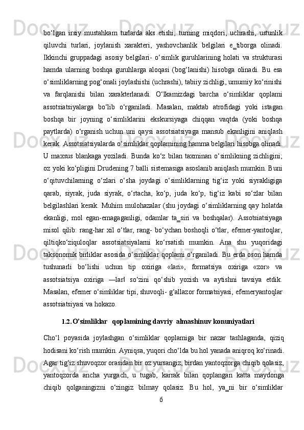 6bo‘lgan   irsiy   mustahkam   turlarda   aks   etishi,   turning   miqdori,   uchrashi,   ustunlik
qiluvchi   turlari,   joylanish   xarakteri,   yashovchanlik   belgilari   e‗tiborga   olinadi.
Ikkinchi   gruppadagi   asosiy   belgilari-   o‘simlik   guruhlarining   holati   va   strukturasi
hamda   ularning   boshqa   guruhlarga   aloqasi   (bog‘lanishi)   hisobga   olinadi.   Bu   esa
o‘simliklarning pog‘onali joylashishi (uchrashi), tabiiy zichligi, umumiy ko‘rinishi
va   farqlanishi   bilan   xarakterlanadi.   O‘lkamizdagi   barcha   o‘simliklar   qoplami
assotsiatsiyalarga   bo‘lib   o‘rganiladi.   Masalan,   maktab   atrofidagi   yoki   istagan
boshqa   bir   joyning   o‘simliklarini   ekskursiyaga   chiqqan   vaqtda   (yoki   boshqa
paytlarda)   o‘rganish   uchun   uni   qaysi   assotsiatsiyaga   mansub   ekanligini   aniqlash
kerak.   Assotsiatsiyalarda   o‘simliklar   qoplamining   hamma   belgilari   hisobga   olinadi.
U   maxsus   blankaga   yoziladi.   Bunda   ko‘z   bilan   taxminan   o‘simlikning   zichligini;
oz yoki ko‘pligini Drudening 7 balli sistemasiga asoslanib aniqlash mumkin. Buni
o‘qituvchilarning   o‘zlari   o‘sha   joydagi   o‘simliklarning   tig‘iz   yoki   siyrakligiga
qarab,   siyrak,   juda   siyrak,   o‘rtacha,   ko‘p,   juda   ko‘p,   tig‘iz   kabi   so‘zlar   bilan
belgilashlari   kerak.  Muhim  mulohazalar  (shu  joydagi  o‘simliklarning  qay  holatda
ekanligi,   mol   egan-emagaganligi,   odamlar   ta‗siri   va   boshqalar).   Assotsiatsiyaga
misol   qilib:   rang-har   xil   o‘tlar,   rang-   bo‘ychan   boshoqli   o‘tlar,   efemer-yantoqlar,
qiltiqko‘ziquloqlar   assotsiatsiyalarni   ko‘rsatish   mumkin.   Ana   shu   yuqoridagi
taksonomik birliklar asosida o‘simliklar qoplami o‘rganiladi. Bu erda oson hamda
tushunarli   bo‘lishi   uchun   tip   oxiriga   «lari»,   formatsiya   oxiriga   «zor»   va
assotsiatsiya   oxiriga   ―lar   so‘zini   qo‘shib   yozish   va   aytishni   tavsiya   etdik.‖
Masalan, efemer o‘simliklar tipi, shuvoqli- g‘allazor formatsiyasi, efemeryantoqlar
assotsiatsiyasi va hokazo.
1.2. O’simliklar     qoplamining   davriy   almashinuv   konuniyatlari
Cho‘l   poyasida   joylashgan   o‘simliklar   qoplamiga   bir   nazar   tashlaganda,   qiziq
hodisani   ko‘rish   mumkin.   Ayniqsa,   yuqori   cho‘lda   bu   hol   yanada   aniqroq   ko‘rinadi.
Agar tig‘iz shuvoqzor orasidan bir oz yursangiz, birdan yantoqzorga chiqib qolasiz,
yantoqzorda   ancha   yurgach,   u   tugab,   karrak   bilan   qoplangan   katta   maydonga
chiqib	
  qolganingizni	  o‘zingiz	  bilmay	  qolasiz.	  Bu	  hol,	  ya‗ni	  bir	  o‘simliklar 