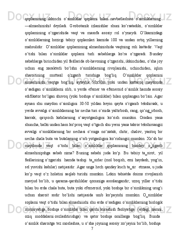 7qoplamining  ikkinchi	  o‘simliklar	  qoplami	  bilan	  navbatlashuvi	  o‘simliklarning
―almashinishi   deyiladi.   Geobotanik   izlanishlar   shuni   ko‘rsatadiki,   o‘simliklar	
‖
qoplamining   o‘zgarishida   vaqt   va   masofa   asosiy   rol   o‘ynaydi.   O‘lkamizdagi
o‘simliklarning   hozirgi   tabiiy   qoplamlari   kamida   100   va   undan   ortiq   yillarning
mahsulidir.   O‘simliklar   qoplamining   almashinishida   vaqtning   roli   kattadir.   Vaqt
o‘tishi   bilan   o‘simliklar   qoplami   turli   sabablarga   ko‘ra   o‘zgaradi.   Bunday
sabablarga birinchidan yil fasllarida ob-havoning o‘zgarishi, ikkinchidan, o‘sha joy
uchun   eng   xarakterli   bo‘lshn   o‘simliklarning   rivojlanishi,   uchinchidan,   iqlim
sharoitining   muttasil   o‘zgarib   turishiga   bog‘liq.   O‘simliklar   qoplamini
almashinishi   vaqtga   bog‘liq,   aytaylik   50x50m   yoki   undan   kattaroq   maydonda
o‘sadigan   o‘simliklarni   olib,   u   yerda   efemer   va   efemeroid   o‘simlik   hamda   asosiy
edifikator bo‘lgan shuvoq (yoki boshqa o‘simliklar) bilan qoplangan bo‘lsin. Agar
aynan   shu   maydon   o‘simligini   30-50   yildan   keyin   qayta   o‘rganib   tekshirsak,   u
yerda avvalgi o‘simliklarning bir necha turi o‘rnida yaltirbosh, rang, qo‘ng‗irbosh,
karrak,   qirqsoch   kabilarning   o‘sayotganligini   ko‘rish   mumkin.   Oradan   yana
shuncha, balki undan ham ko‘proq vaqt o‘tgach shu yerni yana takror tekshirsangiz
avvalgi   o‘simliklarning   bir   nechasi   o‘rniga   no‘xatak,   chitir,   chalov,   yantoq   bir
necha chala buta va butalarning o‘sib yotganligini ko‘rishingiz mumkin. Xo‘sh bir
maydonda   vaqt   o‘tishi   bilan   o‘simliklar   qoplamining   bunday   o‗zgarib
almashinipshga   sabab   nima?   Buning   sababi   juda   ko‘p.   Bu   tabiiy   ta‗sirot,   yil
fasllarining   o‘zgarishi   hamda   tashqi   ta‗sirlar   (mol   boqish,   erni   haydash,   yog‘in,
sel yuvishi kabilar) natijasidir. Agar unga hech qanday kuch ta‗sir   etmasa, u juda
ko‘p   vaqt   o‘z   holatini   saqlab   turishi   mumkin.   Lekin   tabiatda   doimo   rivojlanish
mavjud   bo‘lib,   u   qarama-qarshiliklar   qonuniga   asoslangandir;   uzoq   yillar   o‘tishi
bilan bu erda chala buta, buta yoki efemeroid, yoki boshqa bir o‘simlikning urug‘i
uchun   sharoit   sodir   bo‘lishi   natijasida   unib   ko‘payishi   mumkin.   O‗simliklar
soplami vaqt o‘tishi bilan almashiiishi shu erda o‘sadigan o‘simliklarning biologik
xususiyatiga,   boshqa   o‘simliklar   bilan   qarshi   kurashish   faoliyatiga	
  (erdagi,   namni,
oziq     moddalarni oэzlashtirishga)     va   qator   boshqa   omillarga     bog‘liq.     Bunda
o‘simlik   sharoitga   tez   moslashsa,   u   o‘sha   joyning   asosiy   xo‘jayini   bo‘lib,   boshqa 