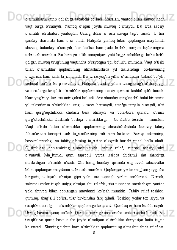 8o‘simliklarni qurib qolishiga sababchi bo‘ladi. Masalan, yantoq bilan shuvoq hech
vaqt   birga   o‘smaydi.   Yantoq   o‘sgan   joyda   shuvoq   o‘smaydi.   Bu   erda   asosiy
o‘simlik   edifikatori   yantoqdir.   Uning   ildizi   er   osti   suviga   tegib   turadi.   U   har
qanday   sharoitda   ham   o‘sa   oladi.   Natijada   yantoq   bilan   qoplangan   maydonda
shuvoq   butunlay   o‘smaydi,   bor   bo‘lsa   ham   juda   kichik,   nimjon   tuplarinigina
uchratish mumkin. Bu ham yo o‘lib borayotgan yoki ba‗zi sabablarga ko‘ra kelib
qolgan shuvoq urug‘ining vaqtincha o‘sayotgan tipi bo‘lishi mumkin. Vaqt o‘tishi
bilan   o‘simliklar   qoplamining   almashinishida   yil   fasllaridagi   ob-havoning
o‘zgarishi ham katta ta‗sir qiladi. Ba‗zi seryog‘in yillar o‘simliklar   baland bo‘yli,
serhosil   bo‘lib   ko‘p mevalaydi. Natijada bunday yillari uning urug‘i o‘sha joyga
va atroflarga tarqalib o‘simliklar  qoplamining asosiy  qismini   tashkil  qilib boradi.
Kam   yog‘in yillari esa uning aksi bo‘ladi.   Ana shunday   qurg‘oqchil holat bir necha
yil   takrorlansa   o‘simliklar   urug‘   -   meva   bermaydi,   atrofga   tarqala   olmaydi,   o‘zi
ham   qurg‘oqchilikka   chidash   bera   olmaydi   va   bora-bora   qurishi,   o‘rnini
qurg‘otschilikka   chidamli   boshqa   o‘simliklarga     bo‘shatib   berishi     mumkin.
Vaqt   o‘tishi   bilan   o‘simliklar   qoplamining   almashshshshida   bunday   tabiiy
faktorlardan   tashqari   turli   ta‗sirotlarning   roli   ham   kattadir.   Bunga   odamning,
hayvonlarshshg  va   tabiiy   ofatning   ta‗sirida   o‘zgarib   borishi   misol   bo‘la   oladi.
O‗simliklar   qoplamining   almashinishida   tabiiy   relef,   tuproq   asosiy   rolni
o‘ynaydi.   Ma‗lumki,   qum   tuproqli   yerda   issiqqa   chidamli   shu   sharoitga
moslashgan   o‘simlik   o‘sadi.   Cho‘lning   bunday   qismida   eng   avval   saksovullar
bilan qoplangan maydonni uchratish mumkin. Qoplangan yerlar ma‗lum joygacha
borgach,   u   tugab   o‘rniga   gips   yoki   soz   tuproqli   yerlar   boshlanadi.   Demak,
saksovulzorlar   tugab   unipg   o‘rniga   shu   relefda,   shu   tuproqqa   moslashgan   yantoq
yoki   shuvoq   bilan   qoplangan   maydonni   ko‘rish   mumkin.   Tabiiy   relef   toshloq,
qumloq,   shag‘alli   bo‘lsa,   ular   bir-biridan   farq   qiladi.   Toshloq   yerlar   tez   isiydi   va
issiqlikni atrofga – o‘simliklar qoplamiga tarqatadi. Qumloq er ham kuchli isiydi.
Uning  havosi  quruq  bo‘ladi.   Qumtuproqniig  isishi   ancha  ichkarigacha  boradi.  Bu
issiqlik   va   quruq   havo   o‘sha   joyda   o‘sadigan   o‘simliklar   dunyosiga   katta   ta‗sir
ko‘rsatadi.   Shuning   uchun   ham   o‘simliklar   qoplamining   almashinishida   relef   va 