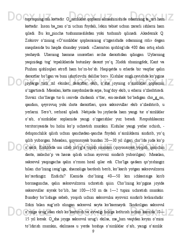 9tuproqning roli kattadir. O‗simliklar qoplami almashinishida odamning ta‗siri ham
kattadir.   Inson   ba‗zan   o‘zi   uchun   foydali,   lekin   tabiat   uchun   zararli   ishlarni   ham
qiladi.   Bu   ko‗pincha   tushunmaslikdan   yoki   tushunib   qilinadi.   Akademik   Q.
Zokirov   o‘zining   «O‘simliklar   qoplamining   o‘zgarishida   odamning   roli»   degan
maqolasida   bu   haqda   shunday   yozadi:   «Zarmiton   qishlog‘ida   400   dan   ortiq   aholi
yashaydi.   Ularning   hamma   imoratlari   archa   daraxtidan   qilingan.   Uylarning
yaqinidagi   tog‘   tepaliklarida   butunlay   daraxt   yo‘q.   Xuddi   shuningdek,   Kant   va
Pinhon   qishloqlari   atrofi   ham   bo‘m-bo‘sh.   Haqiqatda   u   erlarda   bir   vaqtlar   qalin
daraxtlar bo‘lgan va buni isbotlovchi dalillar bor». Kishilar ongli ravishda ko‘pgina
joylarga   turli   xil   ekinlar,   daraxtlar   ekib,   o‘sha   joyning   o‘simliklar   qoplamiii
o‘zgartiradi.   Masalan,   katta   maydonlarda   arpa,   bug‘doy   ekib,   u   erlarni   o‘zlashtiradi.
Suvsiz   cho‘llarga   tur-li   issivda   chidamli   o‘tlar,   em-xashak   bo‘ladigan   cho‗g‗on,
qandim,   qeyrovuq   yoki   ihota   daraxtlari,   qora   saksovullar   ekib   o‘zlashtirib,   u
yerlarni.   Sero‘t,   serhosil   qiladi.   Natijada   bu   joylarda   ham   yangi   tur   o‘simliklar
o‘sib,   o‘simlnklar   soplamida   yangi   o‘zgarishlar   yuz   beradi.   Respublikamiz
territoriyasida   bu   holni   ko‘p   uchratish   mumkin.   Kishilar   yangi   yerlar   ochish,   -
dehqonchilik   qilish   uchun   qanchadan-qancha   foydali   o‘simliklarni   sindirib,   yo‘q
qilib   yuborgan.   Masalan,   quyonsuyak   bundan   20—30   yil   ilgari   cho‘lda   juda   ko‘p
o‘sardi.   Endilikda   uni   izlab   zo‘rg‘a   topish   mumkin   (quyonsuyak   yoqish,   qamchin
dasta,   xalacho‘p   va   hassa   qilish   uchun   ayovsiz   sindirib   yuborilgan).   Masalan,
saksovul   yaqingacha   qalin   o‘rmon   hosil   qilar   edi.   Cho‘lga   qadam   qo‘yishingiz
bilan   cho‘lning   issig‘iga,   shamoliga   bardosh   berib,   ko‘karib   yotgan   saksovulzorni
ko‘rardingiz.   Endichi?   Kamida   cho‘lning   40—50   km   ichkarisiga   kirib
bormaguncha,   qalin   saksovulzorni   uchratish   qiiin.   Cho‘lning   ko‘pgina   joyida
saksovullar   siyrak   bo‘lib,   har   100—150   m   da   1—2   tupini   uchratish   mumkin.
Bunday   bo‘lishiga   sabab,   yoqish   uchun   saksovulni   ayovsiz   sindirib   kelinishidir.
Ildizi   bilan   sug‘irib   olingan   saksovul   sayta   ko‘karmaydi.   Sindirilgan   saksovul
o‘rniga urug‘idan ekib ko‘kartirish va avvalgi holiga keltirish uchun kamida 10—
15   yil   kerak.   O‗sha   joyga   saksovul   urug‘i   ekilsa,   ma‗lum   vaqtdan   keyin   o‘rnini
to‘ldirish   mumkin,   ekilmasa   u   yerda   boshqa   o‘simliklar   o‘sib,   yangi   o‘simlik 