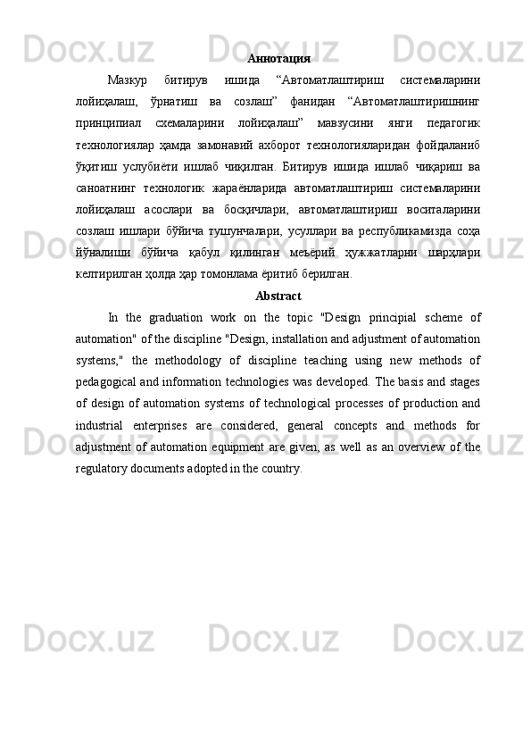Аннотация
Мазкур   битирув   ишида   “Автоматлаштириш   системаларини
лойиҳалаш,   ўрнатиш   ва   созлаш”   фанидан   “Автоматлаштиришнинг
принципиал   схемаларини   лойиҳалаш”   мавзусини   янги   педагогик
технологиялар   ҳамда   замонавий   ахборот   технологияларидан   фойдаланиб
ўқитиш   услубиёти   ишлаб   чиқилган.   Битирув   ишида   ишлаб   чиқариш   ва
саноатнинг   технологик   жараёнларида   автоматлаштириш   системаларини
лойиҳалаш   асослари   ва   босқичлари,   автоматлаштириш   воситаларини
созлаш   ишлари   бўйича   тушунчалари,   усуллари   ва   республикамизда   соҳа
йўналиши   бўйича   қабул   қилинган   меъёрий   ҳужжатларни   шарҳлари
келтирилган ҳолда ҳар томонлама ёритиб берилган.
Abstract
In   the   graduation   work   on   the   topic   "Design   principial   scheme   of
automation" of the discipline "Design, installation and adjustment of automation
systems,"   the   methodology   of   discipline   teaching   using   new   methods   of
pedagogical and information technologies was developed. The basis and stages
of   design   of   automation   systems   of   technological   processes   of   production   and
industrial   enterprises   are   considered,   general   concepts   and   methods   for
adjustment   of   automation   equipment   are   given,   as   well   as   an   overview   of   the
regulatory documents adopted in the country. 