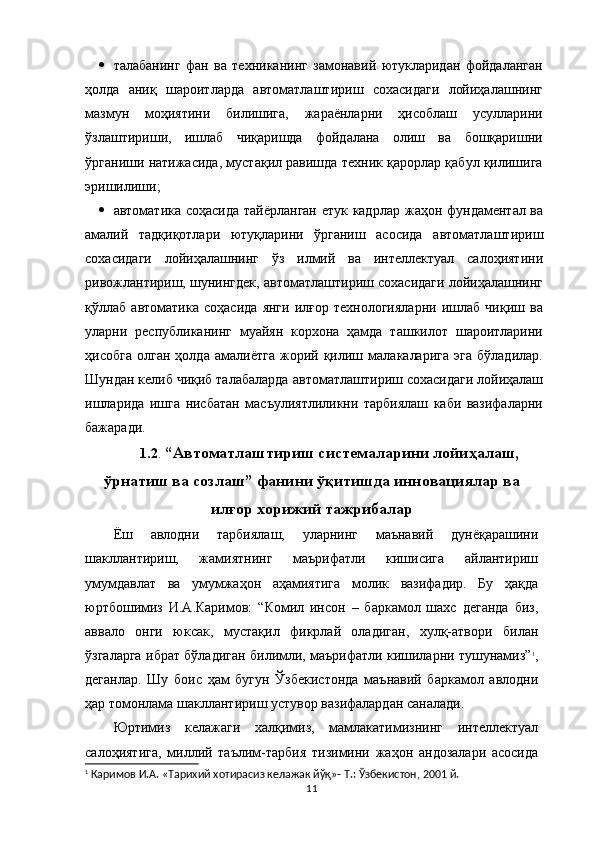  талабанинг   фан   ва   техниканинг   замонавий   ютукларидан   фойдаланган
ҳолда   аниқ   шароитларда   автоматлаштириш   сохасидаги   лойиҳалашнинг
мазмун   моҳиятини   билишига,   жараёнларни   ҳисоблаш   усулларини
ўзлаштириши,   ишлаб   чиқаришда   фойдалана   олиш   ва   бошқаришни
ўрганиши натижасида, мустақил равишда техник қарорлар қабул қилишига
эришилиши;
 автоматика соҳасида тайёрланган етук кадрлар ж аҳон фундаментал ва
амалий   тадқиқотлари   ютуқларини   ўрганиш   асосида   автоматлаштириш
сохасидаги   лойиҳалашнинг   ўз   илмий   ва   интеллектуал   салоҳиятини
ривожлантириш, шунингдек,   автоматлаштириш сохасидаги лойиҳалашнинг
қўллаб   автоматика   соҳасида   янги   илғор   технологияларни   ишлаб   чиқиш   ва
уларни   республиканинг   муайян   корхона   ҳамда   ташкилот   шароитларини
ҳисобга   олган   ҳолда   амалиётга   жорий   қилиш   малакаларига   эга   бўладилар.
Шундан келиб чиқиб талабаларда  автоматлаштириш сохасидаги лойиҳалаш
ишларида   ишга   нисбатан   масъулиятлиликни   тарбиялаш   каби   вазифаларни
бажаради.
1.2 .  “Автоматлаштириш системаларини лойиҳалаш,
ўрнатиш ва созлаш” фанини ўқитишда инновациялар ва
илғор хорижий тажрибалар
Ёш   авлодни   тарбиялаш,   уларнинг   маънавий   дунёқарашини
шакллантириш,   жамиятнинг   маърифатли   кишисига   айлантириш
умумдавлат   ва   умумжаҳон   аҳамиятига   молик   вазифадир.   Бу   ҳақда
юртбошимиз   И.А.Каримов:   “Комил   инсон   –   баркамол   шахс   деганда   биз,
аввало   онги   юксак,   мустақил   фикрлай   оладиган,   хулқ-атвори   билан
ўзгаларга ибрат бўладиган билимли, маърифатли кишиларни тушунамиз” 1
,
деганлар.   Шу   боис   ҳам   бугун   Ўзбекистонда   маънавий   баркамол   авлодни
ҳар томонлама шакллантириш устувор вазифалардан саналади. 
Юртимиз   келажаги   халқимиз,   мамлакатимизнинг   интеллектуал
салоҳиятига,   миллий   таълим-тарбия   тизимини   жаҳон   андозалари   асосида
1
 Каримов И.А. «Тарихий хотирасиз келажак йў қ »- Т.:  Ўзбекистон, 2001 й.
11