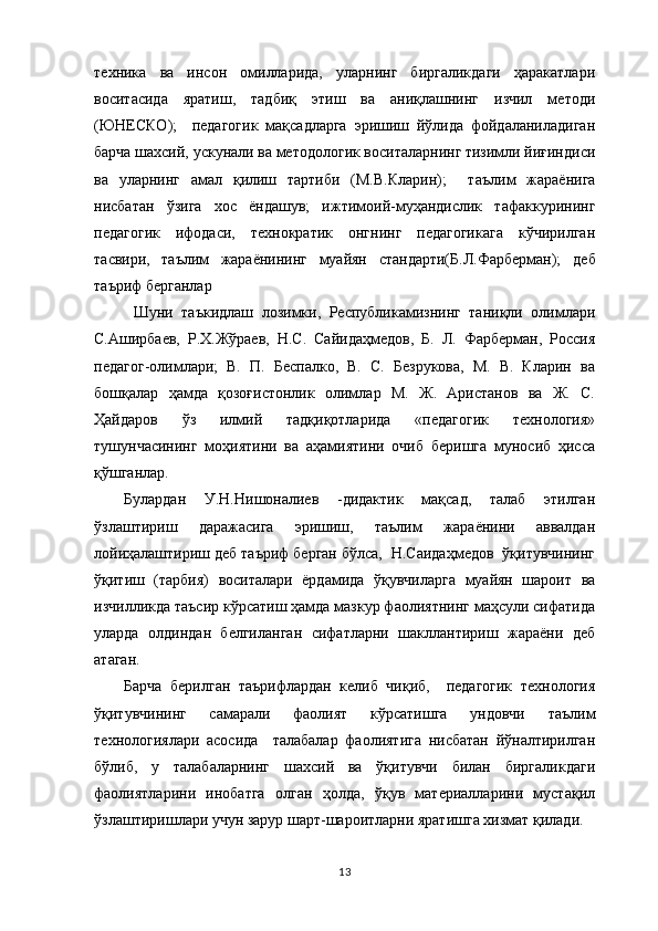 техника   ва   инсон   омилларида,   уларнинг   биргаликдаги   ҳаракатлари
воситасида   яратиш,   тадбиқ   этиш   ва   аниқлашнинг   изчил   методи
(ЮНЕСКО);     педагогик   мақсадларга   эришиш   йўлида   фойдаланиладиган
барча шахсий, ускунали ва методологик воситаларнинг тизимли йиғиндиси
ва   уларнинг   амал   қилиш   тартиби   (М.В.Кларин);     т аълим   жараёнига
нисбатан   ўзига   хос   ёндашув;   ижтимоий-муҳандислик   тафаккурининг
педагогик   ифодаси,   технократик   онгнинг   педагогикага   кўчирилган
тасвири,   таълим   жараёнининг   муайян   стандарти(Б.Л.Фарберман);   деб
таъриф берганлар
  Шуни   таъкидлаш   лозимки,   Республикамизнинг   таниқли   олимлари
С.Аширбаев,   Р.Х.Жўраев,   Н.С.   Сайидаҳмедов,   Б.   Л.   Фарберман,   Россия
педагог-олимлари;   В.   П.   Беспалко,   В.   С.   Безрукова,   М.   В.   Кларин   ва
бошқалар   ҳамда   қозоғистонлик   олимлар   М.   Ж.   Аристанов   ва   Ж.   С.
Ҳайдаров   ўз   илмий   тадқиқотларида   «педагогик   технология»
тушунчасининг   моҳиятини   ва   аҳамиятини   очиб   беришга   муносиб   ҳисса
қўшганлар.
Булардан   У.Н.Нишоналиев   -дидактик   мақсад,   талаб   этилган
ўзлаштириш   даражасига   эришиш,   таълим   жараёнини   аввалдан
лойиҳалаштириш деб таъриф берган бўлса,  Н.Саидаҳмедов  ўқитувчининг
ўқитиш   (тарбия)   воситалари   ёрдамида   ўқувчиларга   муайян   шароит   ва
изчилликда таъсир кўрсатиш ҳамда мазкур фаолиятнинг маҳсули сифатида
уларда   олдиндан   белгиланган   сифатларни   шакллантириш   жараёни   деб
атаган.
Барча   берилган   таърифлардан   келиб   чиқиб,     педагогик   технология
ўқитувчининг   самарали   фаолият   кўрсатишга   ундовчи   таълим
технологиялари   асосида     талабалар   фаолиятига   нисбатан   йўналтирилган
бўлиб ,   у   талабаларнинг   шахсий   ва   ўқитувчи   билан   биргаликдаги
фаолиятларини   инобатга   олган   ҳолда,   ўқув   материалларини   мустақил
ўзлаштиришлари учун зарур шарт-шароитларни яратишга хизмат қилади. 
13 