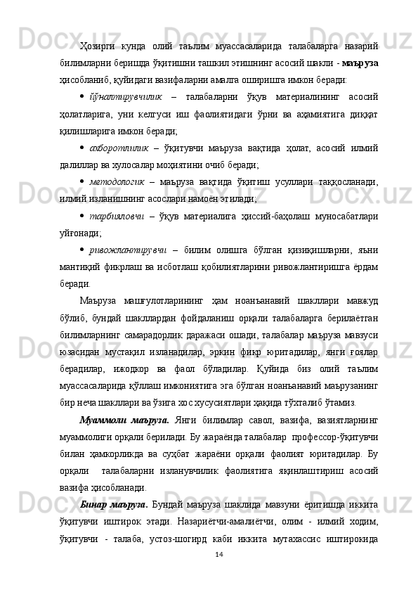 Ҳозирги   кунда   олий   таълим   муассасаларида   талабаларга   назарий
билимларни беришда  ўқитишни ташкил этишнинг  асосий  шакли -  маъруза
ҳисобланиб, қуйидаги вазифаларни амалга оширишга имкон беради:
 й ўналтирувчилик   –   талабаларни   ўқув   материалининг   асосий
ҳолатларига,   уни   келгуси   иш   фаолиятидаги   ўрни   ва   аҳамиятига   диққат
қилишларига имкон беради;
 ахборотлилик   –   ўқитувчи   маъруза   вақтида   ҳолат,   асосий   илмий
далиллар ва хулосалар моҳиятини очиб беради;
 методологик   –   маъруза   вақтида   ўқитиш   усуллари   таққосланади,
илмий изланишнинг асослари намоён этилади;
 тарбияловчи   –   ўқув   материалига   ҳиссий-баҳолаш   муносабатлари
уйғонади;
 ривожлантирувчи   –   билим   олиш га   бўлган   қизиқишларни,   яъни
мантиқий фикрлаш ва  исботлаш қобилиятларини ривожлантиришга  ёрдам
беради.
Маъруза   машғулотларининг   ҳам   ноанъанавий   шакллари   мавжуд
бўлиб,   бундай   шакллардан   фойдаланиш   орқали   талабаларга   берилаётган
билимларнинг   самарадорлик   даражаси   ошади,   талабалар   маъруза   мавзуси
юзасидан   мустақил   изланадилар,   эркин   фикр   юритадилар,   янги   ғоялар
берадилар,   ижодкор   ва   фаол   бўладилар.   Қуйида   биз   олий   таълим
муассасаларида қўллаш имкониятига эга бўлган ноанъанавий маърузанинг
бир неча шакллари ва ўзига хос хусусиятлари ҳақида тўхталиб ўтамиз.
Муаммоли   маъруза.   Янги   билимлар   савол,   вазифа,   вазиятларни нг
муаммолиги орқали берилади. Бу жараёнда талабалар   профессор- ўқитувчи
билан   ҳамкорликда   ва   суҳбат   жараёни   орқали   фаолият   юритадилар.   Бу
орқали     талабаларни   изланувчилик   фаолиятига   яқинлаш тириш   асосий
вазифа ҳисобланади .
Бинар   маъруза .   Бундай   маъруза   шаклида   мавзуни   ёритишда   иккита
ўқитувчи   иштирок   этади.   Назариётчи-амалиётчи,   олим   -   илмий   ходим,
ўқитувчи   -   талаба,   устоз-шогирд   каби   иккита   мутахассис   иштирокида
14 