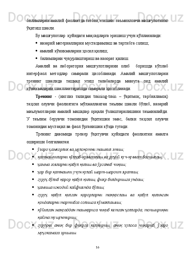 билимларни амалий фаолиятда  татбиқ этиш ни    таъминловчи машғулотни нг
ўқитиш шакли.
Бу машғулотлар  қуйидаги мақсадларга эришиш учун қўлланилади:
 назарий материалларни  мустаҳкамлаш ва  тартибга солиш;
 амалий  к ў никмаларни   ҳ осил   қилиш;
 билимларни чуқурлаштириш ва назорат қилиш.
Амалий   ва   лаборатория   машғулотларини   олиб     боришда   кўплаб
интерфаол   методлар   самарали   ҳисобланади.   Амалий   машғулотларни
тренинг   шаклида   ташкил   этиш   талабаларда   мавзуга   оид   амалий
кўникмаларни шакллантиришда самарали ҳисобланади.
Тренинг   -   (инглиз   тилидан   training-train   –   ўқитмоқ,   тарбияламоқ)
таҳсил   олувчи   фаолиятига   мўлжалланган   таълим   шакли   бўлиб,   назарий
маълумотларни   амалий   машқлар   орқали   ўзлаштирилишини   таъминлайди.
У   таълим   берувчи   томонидан   ўқитишни   эмас,   балки   таҳсил   олувчи
томонидан мустақил ва фаол ўрганишни кўзда тутади.
Тренинг   давомида   тренер   ўқитувчи   қуйидаги   фаолиятни   амалга
ошириши белгиланган.
 ўзаро ҳамкорлик ва мулоқотни ташкил этиш;  
 қатнашчиларни қўллаб-қувватлаш ва руҳий куч-қувват бағишлаш;  
 ҳамма ғояларни қабул қилиш ва ўрганиб чиқиш;  
 ҳар бир қатнашчи учун қулай шарт-шароит яратиш;  
 гуруҳ бўлиб қарор қабул қилиш, фикр билдиришга ундаш;  
 ҳамиша ижодий кайфиятда бўлиш;  
 гуруҳ   қабул   қилган   қарорларни   таққослаш   ва   қабул   қилинган
қоидаларни тартибга солишга кўмаклашиш;  
 қўйилган мақсаддан ташқарига чиқиб кетган ҳолларда, топшириқни
қайта тушунтириш;  
 гуруҳни   аниқ   бир   фикрга   келтириш,   аниқ   хулоса   чиқариб,   ўзаро
муҳокамага эришиш
16 