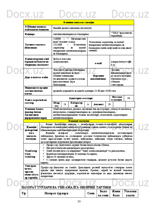 Фаннинг қисқача тавсифи
ОТМнинг номи ва 
жойлашган манзили: Навойи давлат кончилик институти
Кафедра: Автоматлаштириш ва бошқариш “ ТЖА ” факул ь тети
таркибида
Таoлим соъаси ва 
йўналиши: 310000   –   “   Муҳандислик
иши ” та ъ лим со ҳ аси
5311000   –   Технологик
жараёнлар   ва   ишлаб
чиқаришни автоматлаштириш
ва бошқариш Технологик жараёнлар ва ишлаб 
чиқаришни автоматлаштириш ва 
бошқариш ( кимё, нефт-кимё ва озиқ овқат 
саноати )
Фанни (курсни) олиб 
борадиган ўқитувчи 
тў ғ рисида ма ъ лумот:  Бобоев Азизжон 
Азимжонович
е- mail : azizjon.boboyev@b
k.ru
Дарс вақти ва жойи: Факультет декани томонидан 
ишлаб чиқилган ва ўқув 
бўлими томонидан 
тасдиқланган жадвал асосида 
факультетнинг ўқув 
биноларида Курснинг
давомийлиги: Таълим 
йўналишлари ўқув 
режасига мувофиқ 
тўртинчи курс, 
еттинчи 
семестрида
Индивидуал график 
асосида ишлаш 
вақти:  душанба,чоршанба ва шанба кунлари 14.00 дан 18.00 гача
Фанга ажратилган 
соатлар Аудитория соатлари Мустақи
л таoлим: 94
Ма ъ р
уза 5 4 Лаборатор
ия 36
Амалиёт 18
Фаннинг бошқа 
фанлар билан 
бо ғ лиқлиги 
(пререквизитлари): Олий математика, физика, мухандислик дастурлари,  электр   технология,  
метрология, стандартлаштириш ва сертификатлаштириш, 
автоматлаштиришнинг техник воситалари, технологик жараёнларни 
автоматлаштириш
Фаннинг мазмуни
Фаннинг
долзарблиг
и ва
қисқача
мазмуни: Фанни   ўқитишдан   мақсад   –   талабаларда   техник-технологик   объектларни
бошқариш тизимларини компьютер ёрдамида тадқиқ қилиш учун керакли билим ва
кўникмаларни шакллантиришдан иборатдир.
Фаннинг   вазифаси   -   талабаларга   автоматлаштирилган   системаларни
лойиҳалаш,   ўрнатиш   ва   созлашнинг   асосини   белгило в ч и   лойиҳаларга   қўйилган
талаб   даражасидан   келиб   чиқиб,   лойиҳалаш,   лойиҳани   тўгри   танлаш,   лойиҳа
ҳужжатларини таёрлашни ўргатишдан иборат.
Талабалар 
учун 
талаблар  Профессор-ўқитувчига ҳурмат билан муносабатда бўлиш;
 Институт интизом қоидаларига риоя қилиш;
 Олий таълим муассасаларининг “Одоб ахлоқ қоидалари” га риоя қилиш;
 Берилган топшириқларни ўз вақтида бажариш;
 Дарсга ўз вақтида келиш;
 4   соатдан   ортиқ   дарс   қолдирилган   тақдирда,   деканат   рухсати   билан   дарсга
кириш.
Электрон 
почта 
орқали 
муносабатл
ар тартиби Профессор-ўқитувчи   ва   талаба   ўртасидаги   расмий   муносабат   электрон   почта
орқали   ҳам   амалга   оширилиши   мумкин.   Оралиқ,   жорий   ва   якуний   баҳолаш
фақатгина   институт   ҳудудида,   ажратилган   хоналарда   ва   дарс   давомида   амалга
оширилади.
НАЗОРАТ ТУРЛАРИ ВА УНИ АМАЛГА ОШИРИШ ТАРТИБИ
Т/р Назорат турлари Сони Балл
ва сони Жами
балл Ўтказиш 
вақти
20 