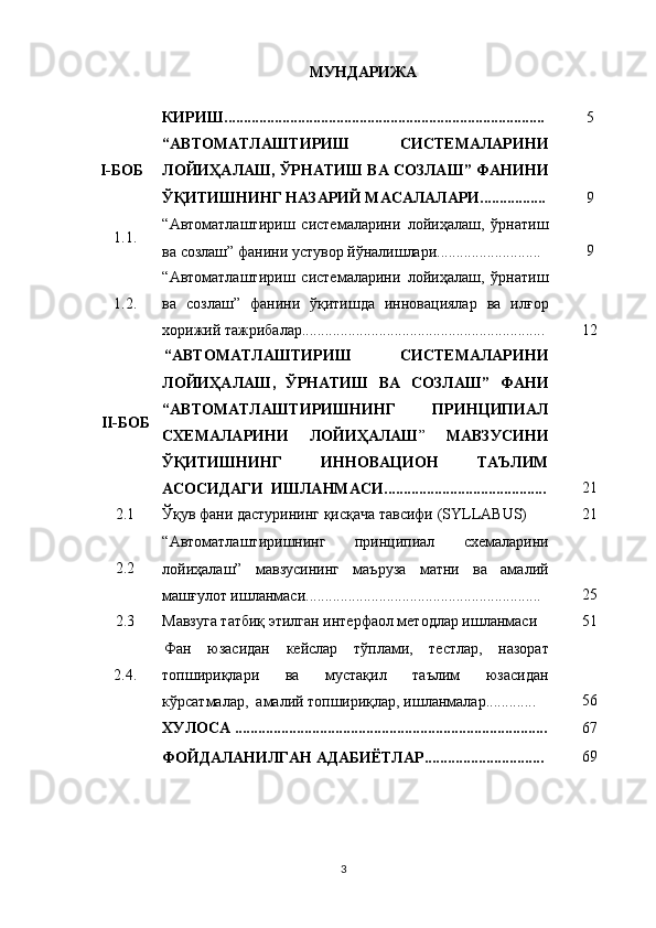 МУНДАРИЖА
КИРИШ................................................................................... 5
I-БОБ “АВТОМАТЛАШТИРИШ   СИСТЕМАЛАРИНИ
ЛОЙИҲАЛАШ, ЎРНАТИШ ВА СОЗЛАШ” ФАНИНИ
ЎҚИТИШНИНГ НАЗАРИЙ МАСАЛАЛАРИ................. 9
1.1. “Автоматлаштириш   системаларини   лойиҳалаш,   ўрнатиш
ва созлаш” фанини устувор йўналишлари........................... 9
1. 2 . “Автоматлаштириш   системаларини   лойиҳалаш,   ўрнатиш
ва   созлаш”   фанини   ўқитишда   инновациялар   ва   илғор
хорижий тажрибалар............................................................... 12
II- Б ОБ “ АВТОМАТЛАШТИРИШ   СИСТЕМАЛАРИНИ
ЛОЙИҲАЛАШ ,   ЎРНАТИШ   ВА   СОЗЛАШ”   ФАНИ
“ АВТОМАТЛАШТИРИШНИНГ   ПРИНЦИПИАЛ
СХЕМАЛАРИНИ   ЛОЙИ Ҳ АЛАШ ”   МАВЗУСИНИ
ЎҚИТИШНИНГ   ИННОВАЦИОН   ТАЪЛИМ
АСОСИДАГИ   ИШЛАНМАСИ .......................................... 21
2.1 Ўқув фани дастурининг қисқача тавсифи (SYLLABUS) 21
2.2 “Автоматлаштиришнинг   принципиал   схемаларини
лойиҳалаш”   мавзусининг   маъруза   матни   ва   амалий
машғулот ишланмаси....................... ......................................   25
2.3 Мавзуга татбиқ этилган интерфаол методлар ишланмаси 51
2. 4 . Фан   юзасидан   кейслар   тўплами,   тестлар,   назорат
топшириқлари   ва   мустақил   таълим   юзасидан
кўрсатмалар,  амалий топшириқлар, ишланмалар............. 56
ХУЛОСА ................................................................................. 67
ФОЙДАЛАНИЛГАН АДАБИЁТЛАР ............................... 69
3 