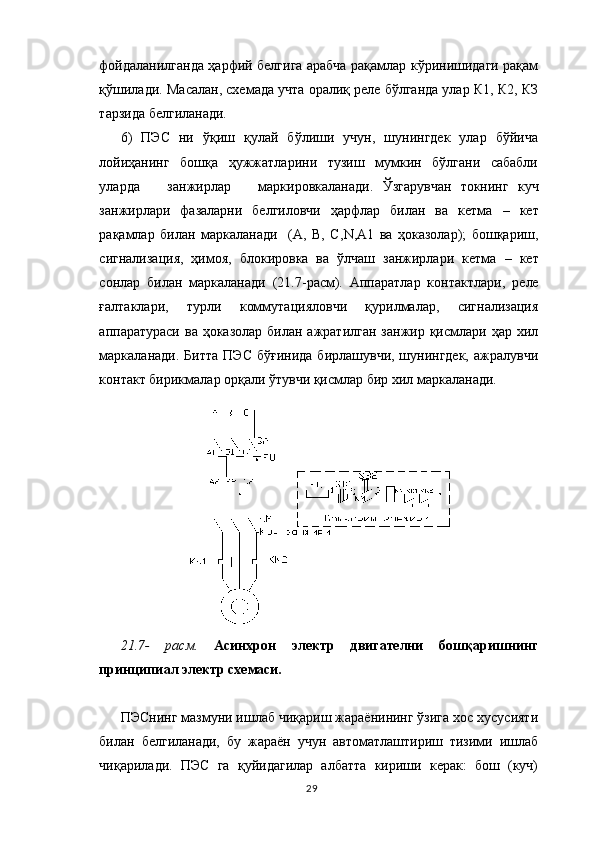 фойдаланилганда ҳарфий белгига арабча рақамлар кўринишидаги рақам
қўшилади.  Масалан, схемада учта оралиқ реле бўлганда улар К1, К2, КЗ
тарзида белгиланади.
6)   ПЭС   ни   ўқиш   қулай   бўлиши   учун,   шунингдек   улар   бўйича
лойиҳанинг   бошқа   ҳужжатларини   тузиш   мумкин   бўлгани   сабабли
уларда       занжирлар       маркировкаланади.   Ў згарувчан   токнинг   куч
занжирлари   фазаларни   белгиловчи   ҳарфлар   билан   ва   кетма   –   кет
рақамлар   билан   маркаланади     (А,   В,   С, N ,А1   ва   ҳоказолар);   бошқариш,
сигнализация,   ҳимоя,   блокировка   ва   ўлчаш   занжирлари   кетма   –   кет
сонлар   билан   маркаланади   (21.7-расм).   Аппаратлар   контактлари,   реле
ғалтаклари,   турли   коммутацияловчи   қурилмалар,   сигнализация
аппаратураси  ва   ҳоказолар билан ажратилган  занжир қисмлари  ҳар хил
маркаланади. Битта   ПЭС  бўғинида   бирлашувчи, шунингдек,  ажралувчи
контакт бирикмалар орқали ўтувчи қисмлар бир хил маркаланади.
21.7-   расм.   Асинхрон   электр   двигателни   бошқаришнинг
принципиал электр схемаси.
ПЭСнинг мазмуни ишлаб чиқариш жараёнининг ўзига хос хусусияти
билан   белгиланади,   бу   жараён   учун   автоматлаштириш   тизими   ишлаб
чиқарилади.   ПЭС   га   қуйидагилар   албатта   кириши   керак:   бош   (куч)
29