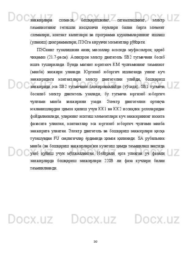 з анжирлари   схемаси,   бошқаришнинг,   сигналлашнинг,   электр
таъминотнинг   тегишли   изоҳловчи   ёзувлари   билан   бирга   элемент
схемалари,   контакт   калитлари   ва   программа   қурилмаларининг   ишлаш
(уланиш) диаграммалари, ПЭСга кирувчи элементлар рўйҳати.
ПЭСнинг   тузилишини   аниқ   мисоллар   асосида   муфассалроқ   қараб
чиқамиз   (21.7-расм).   Асинхрон   электр   двигатель   S В2   тугмачани   босиб
ишга   туширилади.   Бунда   магнит   юриткич   КМ   чулғамининг   таъминот
(манба)   занжири   уланади.   Юргизиб   юборгич   ишлаганда   унинг   куч
занжиридаги   контактлари   электр   двигателни   улайди,   бошқариш
занжирида   эса   S В2   тугмачани   блокировкалайди   (тўсади).   S В1   тугмача
босилиб   электр   двигатель   узилади,   бу   тугмача   юргизиб   юборгич
чулғами   манба   занжирини   узади.   Электр   двигателни   ортиқча
юкланишлардан   ҳимоя   қилиш   учун   КК1   ва   КК2   иссиқлик   релеларидан
фойдаланилади, уларнинг иситиш элементлари куч занжирининг иккита
фазасига   уланган,   контактлар   эса   юргизиб   юборгич   чулғами   манба
занжирига   уланган.   Электр   двигатель   ва   бошқариш   занжирлари   қисқа
туташувдан   FU   сақлагичлар   ёрдамида   ҳимоя   қилинади.   S А   рубильник
манба (ва бошқариш занжирлари)ни кузатиш ҳамда таъминлаш вақтида
узиб   қуйиш   учун   мўлжалланган.   Нейтрали   ерга   уланган   уч   фазали
занжирларда   бошқариш   занжирлари   220В   ли   фаза   кучлари   билан
таъминланади.
30