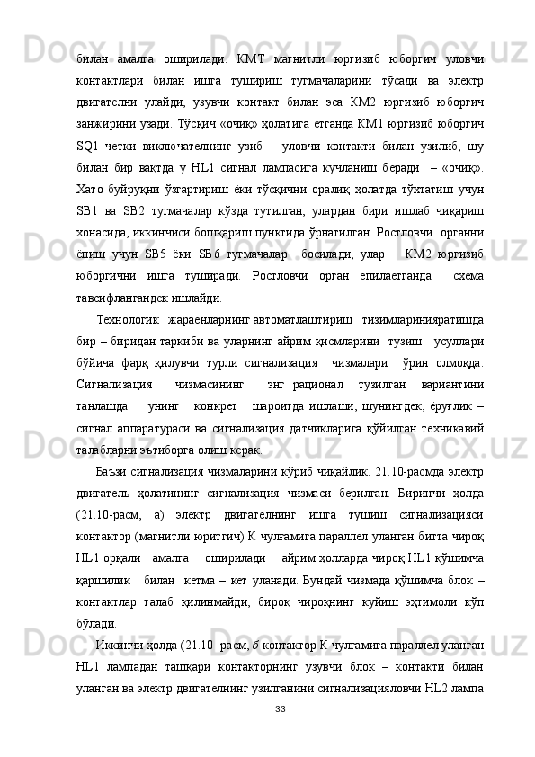 билан   амалга   оширилади.   КМТ   магнитли   юргизиб   юборгич   уловчи
к о нтактлари   билан   ишга   тушириш   тугмачаларини   тўсади   ва   электр
двигателни   улайди,   узувчи   контакт   билан   эса   КМ2   юргизиб   юборгич
занжирини узади. Тўсқич   «очиқ» ҳолатига етганда КМ1 юргизиб юборгич
SQ 1   четки   виключателнинг   узиб   –   уловчи   контакти   билан   узилиб,   шу
билан   бир   вақтда   у   Н L 1   сигнал   лампасига   кучланиш   беради     –   «очиқ».
Хато   буйруқни   ўзгартириш   ёки   тўсқични   оралиқ   ҳолатда   тўхтатиш   учун
S В1   ва   S В2   тугмачалар   кўзда   тутилган,   улардан   бири   ишлаб   чиқариш
хонасида, иккинчиси бошқариш пунктида ўрнатилган. Ростловчи   органни
ёпиш   учун   S В5   ёки   S В6   тугмачалар     босилади,   улар       КМ2   юргизиб
юборгични   ишга   туширади.   Ростловчи   орган   ёпилаётганда     схема
тавсифлангандек ишлайди.
Технологик   жараёнларнинг автоматлаштириш   тизимларинияратишда
бир – биридан таркиби ва уларнинг айрим қисмларини   тузиш     усуллари
бўйича   фарқ   қилувчи   турли   сигнализация     чизмалари     ўрин   олмоқда.
Сигнализация       чизмасининг       энг   рационал     тузилган     вариантини
танлашда         унинг       конкрет       шароитда   ишлаши,   шунингдек,   ёруғлик   –
сигнал   аппаратураси   ва   сигнализация   датчикларига   қўйилган   техникавий
талабларни эътиборга олиш керак.
Баъзи сигнализация чизмаларини кўриб чиқайлик. 21.10-расмда электр
двигатель   ҳолатининг   сигнализация   чизмаси   берилган.   Биринчи   ҳолда
(21.10-расм,   а)   электр   двигателнинг   ишга   тушиш   сигнализацияси
контактор (магнитли юритгич) К чулғамига параллел уланган битта чироқ
HL 1 о рқ али     амалга       оши р илади       айрим ҳолларда чироқ   HL 1 қўшимча
қаршилик      билан     кетма   –   кет  уланади.  Бундай  чизмада   қўшимча   блок   –
контактлар   талаб   қилинмайди,   бироқ   чироқнинг   куйиш   эҳтимоли   кўп
бўлади.
Иккинчи ҳолда (21.10- расм,  б  контактор К чулғамига параллел уланган
НL1   лампадан   ташқари   контакторнинг   узувчи   блок   –   контакти   билан
уланган ва электр двигателнинг узилганини сигнализацияловчи НL2 лампа
33 