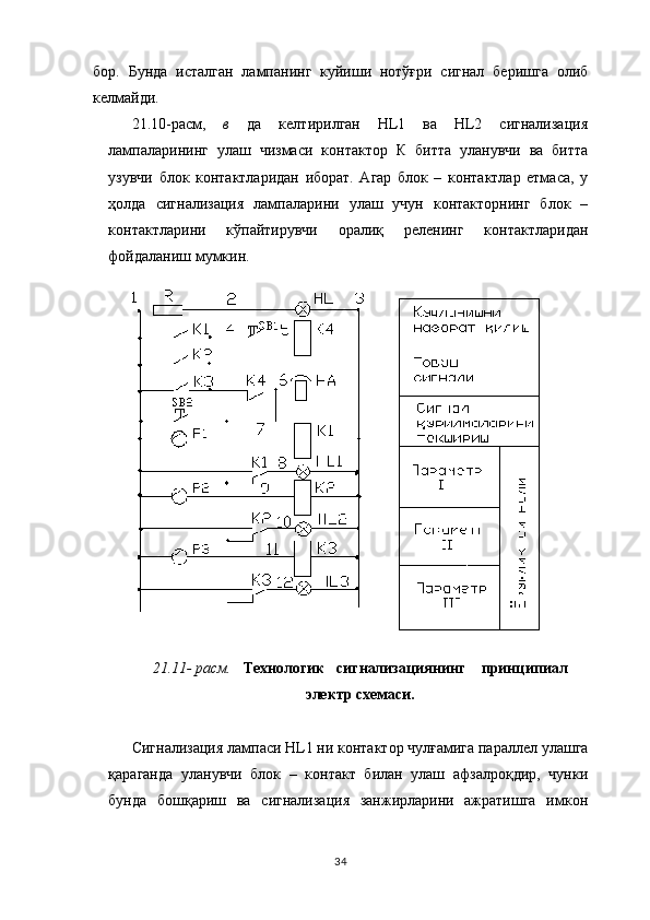 бор.   Бунда   исталган   лампанинг   куйиши   нотўғри   сигнал   беришга   олиб
келмайди.
21.10-расм,   в   да   келтирилган   НL1   ва   НL2   сигнализация
лампаларининг   улаш   чизмаси   контактор   К   битта   уланувчи   ва   битта
узувчи   блок   контактларидан   иборат.   Агар   блок   –   контактлар   етмаса,   у
ҳолда   сигнализация   лампаларини   улаш   учун   контакторнинг   блок   –
контактларини   кўпайтирувчи   оралиқ   реленинг   контактларидан
фойдаланиш мумкин.
21.11- расм.    Технологик   сигнализациян ин г    принципиал
электр схемаси.
Сигнализация лампаси Н L 1 ни контактор чулғамига параллел улашга
қараганда   уланувчи   блок   –   контакт   билан   улаш   афзалроқдир,   чунки
бунда   бошқариш   ва   сигнализация   занжирларини   ажратишга   имкон
34 