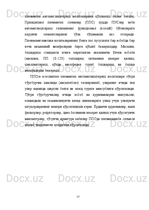 пневматик   автоматлаштириш   воситаларини   қўлланиш   билан   боғлиқ.
Принципиал   пневматик   схемалар   (ППС)   худди   ПЭСлар   каби
автоматлаштириш   тизимининг   функционал   (асосий)   бўғинларига
кирувчи   элементларнинг   тўла   тўпламини   акс   эттиради.
Пневмоавтоматика воситаларининг ўзига хос хусусияти бир асбобда бир
неча   анъанавий   вазифаларни   бирга   қўшиб   бажаришдир.   Масалан,
бошқариш   станцияси   ичига   киритилган   иккиламчи   ўлчов   асбоби
(масалан,   ПП   10.12Э)   топшириқ   сигналини   назорат   қилиш,
шакллантириш,   қўлда   масофадан   туриб   бошқариш   ва   бошқа
вазифаларни бажаради.
ППСга   асосланган   пневматик   автоматлаштириш   воситалари   тўғри
тўртбурчак   шаклида   (масштабсиз)   тасвирланиб,   уларнинг   ичида   ёки
улар   я қ инида   шартли   белги   ва   зазод   турига   мансублиги   кўрсатилади.
Тўғри   тўртбурчаклар   ичида   асбоб   ва   қурилмаларни   импульсли,
командали   ва   таъминланувчи   алоқа   линияларига   улаш   учун   уланувчи
штуцерларининг номери кўрсатилиши керак. Ёрдамчи қурилмалар, яъни
фильтрлар, редукторлар, ҳаво босимини назорат қилиш учун кўрсатувчи
манометрлар,   тўсувчи   арматура   кабилар   ППСда   пневмоманба   схемаси
ишлаб чиқилмаган ҳолдагина кўрсатилади.
37 